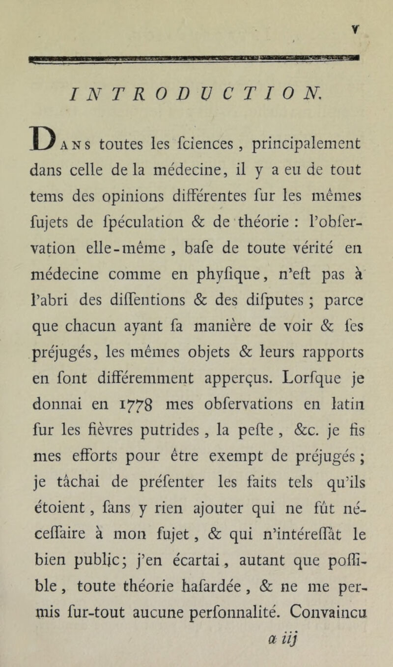 INTRODUCTION. D ANS toutes les fciences, principalement dans celle de la médecine, il y a eu de tout tems des opinions différentes fur les mêmes fujets de fpéculatioii & de théorie : robfer- vation elle-même , bafe de toute vérité en médecine comme en phyfique, n’efl pas à l’abri des diffentions & des difputes ; parce que chacun ayant fa manière de voir & les préjugés, les mêmes objets & leurs rapports en font différemment apperçus. Lorfque je donnai en 1778 mes obfervations en latin fur les fièvres putrides, la pelle , &c. je fis mes efforts pour être exempt de préjugés ; je tâchai de préfenter les faits tels qu’ils étoient, fans y rien ajouter qui ne fût né- ceffaire à mon fujet, & qui n’intéreffât le bien public; j’en écartai, autant que poffi- ble, toute théorie hafardée , & ne me per- mis fur-tout aucune perfonnalité. Convaincu a iij