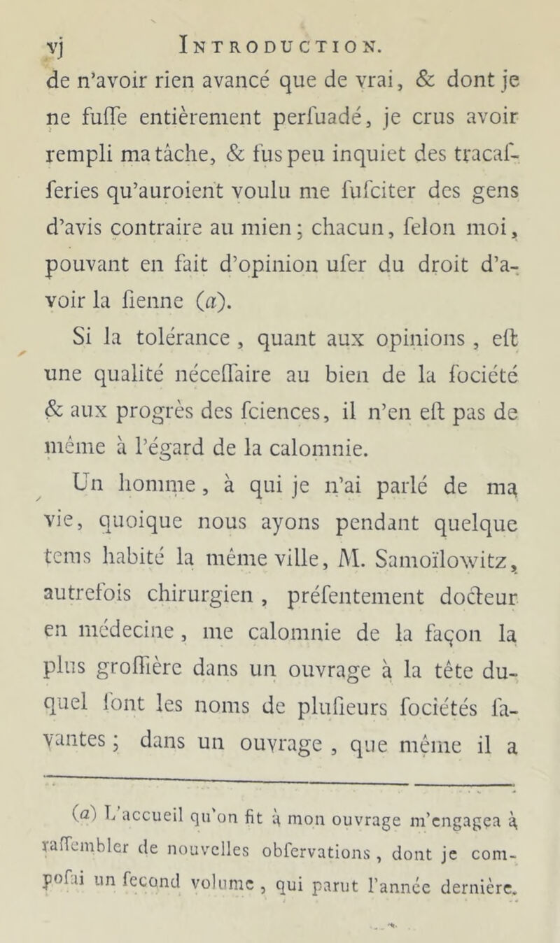 de n’avoir rien avancé que de vrai, & dont je ne fufle entièrement perfuadé, je crus avoir rempli ma tâche, & fus peu inquiet des tracaf- feries qu’auroient voulu me fufciter des gens d’avis contraire au mien; chacun, félon moi, pouvant en fait d’opinion ufer du droit d’a- voir la fienne (a). Si la tolérance , quant aux opinions , ell une qualité néceflaire au bien de la fociété & aux progrès des fciences, il n’en eft pas de même à l’égard de la calomnie. Un homme, à qui je n’ai parlé de m^ vie, quoique nous ayons pendant quelque tems habité la même ville, M. Samoïlowitz, autrefois chirurgien, préfentement docteur en médecine , me calomnie de la faqon la plus grolTière dans un ouvrage à la tête du- quel lont les noms de plufieurs fociétés la- vantes ; dans un ouvrage , que même il a (a) L accueil qu on fit a mon ouvrage m’cngagça â yafTcmbler de nouvelles obfervations, dont je com- pofai un fécond volume , qui parut l’année dernière.