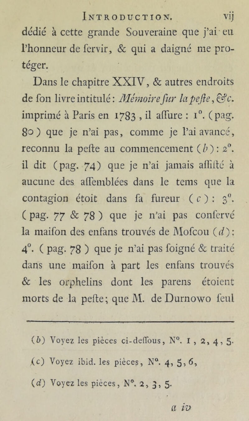 dcdié à cette grande Souveraine que j’ai eu l’honneur de fervir, & qui a daigné me pro- téger. Dans le chapitre XXIV, & autres endroits de fon livre intitulé: Mémoire fur lapefie imprimé à Paris en 1783 » il afTure : i“. (pag. 80) que je n’ai pas, comme je l’ai avancé, reconnu la pefte au commencement ( /O ^ 2^. il dit (pag. 74) que je n’ai jamais allîilé à aucune des alTemblées dans le teins que la contagion étoit dans fa fureur ( c ) : 3. C 77 78 ) que je n’ai pas confcrvé la niaifon des enfans trouvés de Mofcou ( </ ) : 4°. ( pag. 78 ) que je n’ai pas foigné & traité dans une maifon à part les enfans trouvés & les orphelins dont les parens étoient morts de la pefte; que M. de Durnowo feul {h) Voyez les pièces ci-delTous, N°. I , 2, 4,5* ,(c) Voyez ibid. les pièces, N°. 4, (d) Voyez les pièces, N®. 2,3,5. a ra