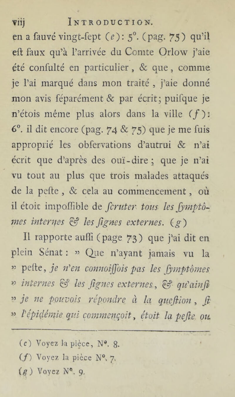 en a fauve vingt-fept (e): 5°. (pag. 7’5) qu’il eft faux qu’à l’arrivée du Comte Orlow j’aie été confulté en particulier , & que, comme je l’ai marqué dans mon traité , j’aie donné mon avis féparément & par écrit; puifque je n’étois même plus alors dans la ville (f): 6”. il dit encore (pag. 74 & 75) que je me fuis approprié les obfervations d’autrui & n’ai écrit que d’après des ouï-dire; que je n’ai vu tout au plus que trois malades attaqués de la pelle , & cela au commencement, où il étoit impolfible de fcruter tous les Jymptô- mes interues ^ les fignes externes. (^) Il rapporte aulTi (page 73) que j’ai dit en plein Sénat : 35 (^iie n’ayant jamais vu la 33 pelle, n''en connoijjois pas les fymptornes 33 internes les figues externes, qiûainfi 33 je ne poiivois répondre à la quefiion , fi' 33 Vépidémie qui commcnqoit, étoit la pefie. oil (c) Voyez h pièce, N*. 8- (f) Voyez la pièce 7. ig) Voyez N®. 9,