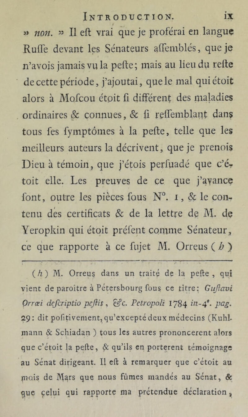 t >» non. î3 II eft vrai que je proférai en langue Rude devant les Sénateurs affemblés, que je n’avois jamais vu la pefte; mais au lieu du refte de cette période, j’ajoutai, que le mal quiétoit alors à Mofcou étpit fi différent des maladies ordinaires & connues, & fi reffemblant dans tous fes fymptômes à la pefte, telle que les meilleurs auteurs la décrivent, que je prenois Dieu à témoin, que j’étois perfuadé que c’é- toit elle. Les preuves de ce que j’ayance font, outre les pièces fous N°. i, & le con- tenu des certificats & de la lettre de M. dç Yeropkin qui étoit préfent comme Sénateur, ce que rapporte à ce fujet M. Orreus ( /; ) i • \. I {h) M. Orreu§ dans un traité de la pelle, qui vient de paroitre à Pétersbourg fous ce titre: Gujlavi Orrœi defcriptio pejiis, ^c. Petropoli 1784 pcg. 29: dit pofitivement, qu’excepté deux médecins (Kuhl- mann & Schiadan ) tous les autres prononcèrent alors que c’étoit la pefte, & qu’ils en portèrent témoignage au Sénat dirigeant. Il eft à remarquer que c’étoit au piois de Mars que nous fûmes mandés au Sénat, & que celui qui rapporte ma prétendue déclaration,