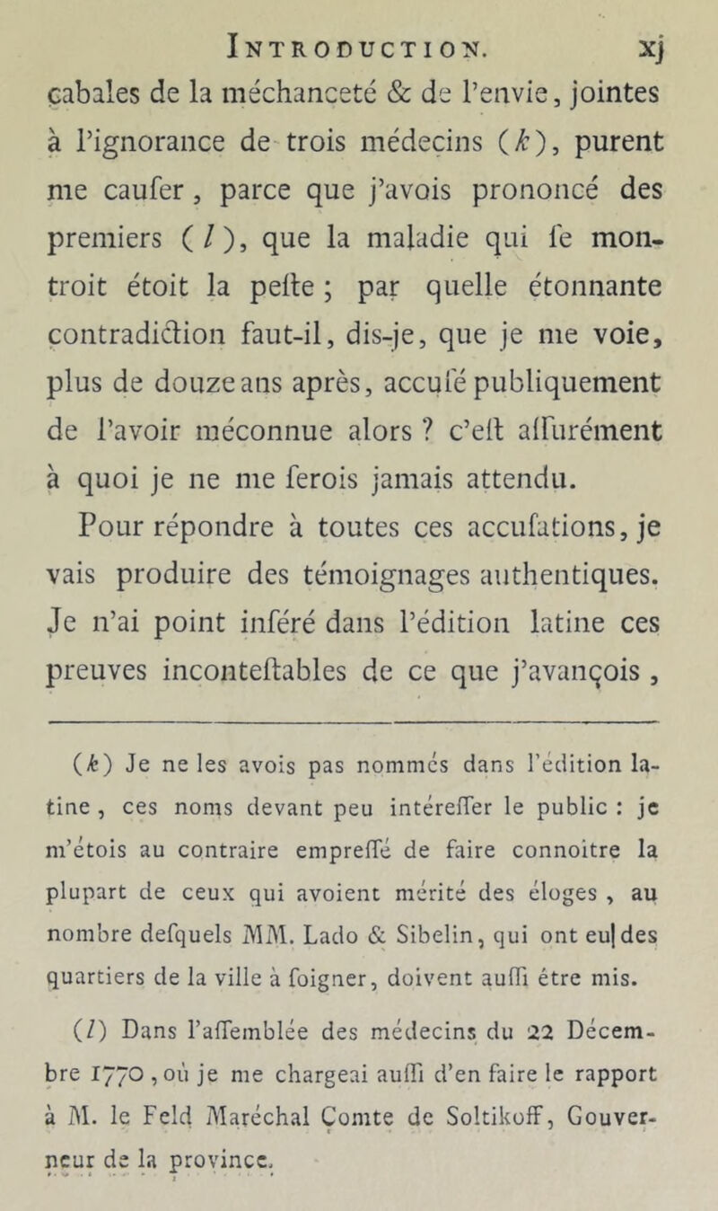 cabales de la méchanceté & de l’envie, jointes à l’ignorance de-trois médecins (/:), purent me caufer, parce que j’avois prononcé des premiers ( / ), que la maladie qui le mon- troit étoit la pelle ; par quelle étonnante çontradiclion faut-il, dis-je, que je me voie, plus de douze ans après, accule publiquement de l’avoir méconnue alors ? c’ell alfurément à quoi je ne me ferois jamais attendu. Pour répondre à toutes ces accufations, je vais produire des témoignages authentiques. Je n’ai point inféré dans l’édition latine ces preuves incontellables de ce que j’avançois , (Æ) Je ne les avois pas nommes dans l’édition la- tine, ces noms devant peu intéreffer le public: je m’étois au contraire emprelTé de faire connoitre la plupart de ceux qui avoient mérité des éloges , au nombre defquels MM. Lado & Sibelin, qui ont eujdes quartiers de la ville à foigner, doivent aulTi être mis. (/) Dans raffemblée des médecins du 22 Décem- bre 1770 1OÙ je me chargeai aulTi d’en faire le rapport à M. le Feld Maréchal Comte de SoltikolF, Gouver- neur de la province.