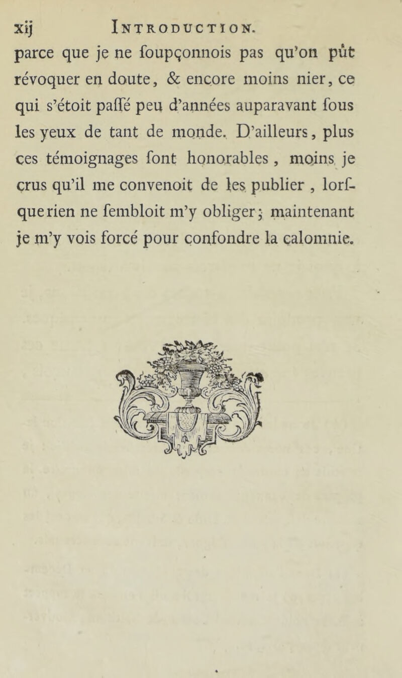 parce que je ne foupçonnois pas qu’on pût révoquer en doute, & encore moins nier, ce qui s’étoit paflfé peu d’années auparavant fous les yeux de tant de monde. D’ailleurs, plus ces témoignages font honorables, moins je crus qu’il me convenoit de les publier , lorf- querien ne fembloit m’y obliger; maintenant je m’y vois forcé pour confondre la calomnie.