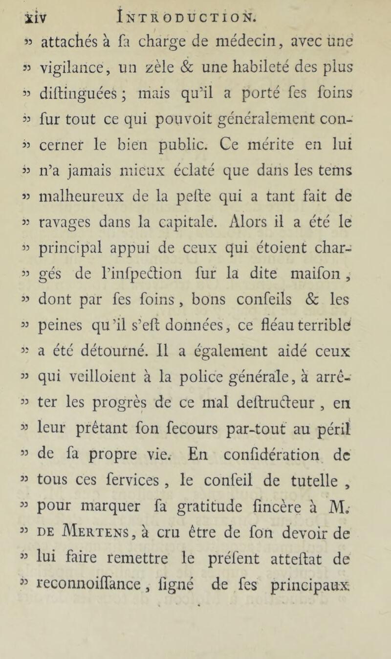 ” attachés à fa charge de médecin, avec une 53 vigilance, un zèle & une habileté des plus 33 diftinguées ; mais qu’il a porté fes foins 33 fur tout ce qui pouvoit généralement con- 33 cerner le bien public. Ce mérite en lui 33 n’a jamais mieux éclaté que dans les tems 33 malheureux de la pelle qui a tant fait de 33 ravages dans la capitale. Alors il a été le 33 principal appui de ceux qui étoient char- 33 gés de l’inlpeclion fur la dite maifon, 33 dont par fes foins , bons confeils & les 33 peines qu’il s’ell données, ce fléau terrible} 33 a été détourné. Il a également aidé ceux 33 qui veilloient à la police générale, à arrê- 33 ter les progrès de ce mal deltrudeur , en 33 leur prêtant fon fecours par-tout au péril 33 de fa propre vie. En confidération de 33 tous ces fervices, le confeil de tutelle , 33 pour marquer fa gratitude fmcère à M; 33 DE Mertens, à cru être de fon devoir de 33 lui faire remettre le préfent attellat de ” reconnoilTance, figné de fes principaux
