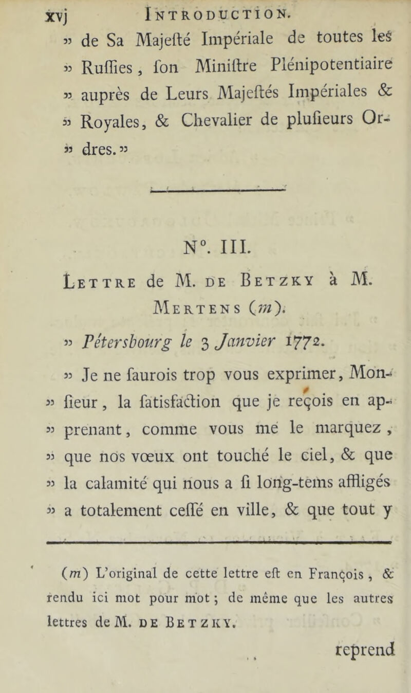 « de Sa Majefté Impériale de toutes leâ « Ruflîes, Ibn Minière Plénipotentiaire 35 auprès de Leurs Alajeftés Impériales & « Royales, & Chevalier de plufieurs Or- ” dres. 33 N. IIL L E T T R E de M. D E B E T Z K Y k Al. AIertens C??/). 33 rétersbourg le 3 Janvier 1772* 33 Je ne faurois trop vous exprimer, Mon- * 33 fleur, la fatisfaclion que je reçois en ap-^ 33 prenant, comme vous me le marquez , 33 que nos vœux ont touché le ciel, & que 33 la calamité qui nous a fi lorig-tems affligés 33 a totalement ceflTé en ville, & que tout y (m) L’original de cette lettre eft en François , & rendu ici mot pour mot ; de même que les autres lettres de M. de Betzky. reprend