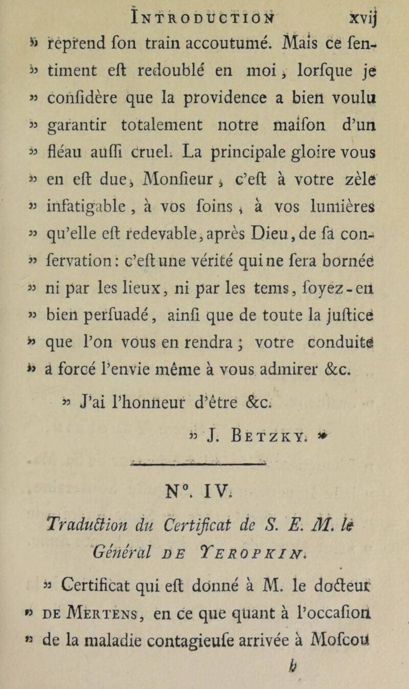 fepi*end fon train accoutumé. Mais ce fen- « timent eft redoublé en moi, lorfque je ” confidère que la providence a bien voulu garantir totalement notre maifon d’un ” fléau aufli crueL La principale gloire vous « en eft due^ Monfieür 4 c’eft à votre zèle « infatigable , à vos foins < à vos lumières « qu’elle eft redevable, après Dieu, de fa con- ” fervation: c’eflune vérité qui ne fera bornée « ni par les lieux, ni par les tems, foyez-eil « bien perfuadé, ainü que de toute la juftice ^ que l’on vous en rendra ; votre conduite a forcé l’envie même à vous admirer &c. » J’ai l’honneur d’être &c. ” J. B E T Z K Yi ^ N°. IV; Traduêiion du Certificat de S. E. M. lé Général de TeropkiNi » Certificat qui eft donné à M. le dodeuc » DE Mertens, en ce que quant à l’occafioii « de la maladie contagieufe arrivée à MofcoU h