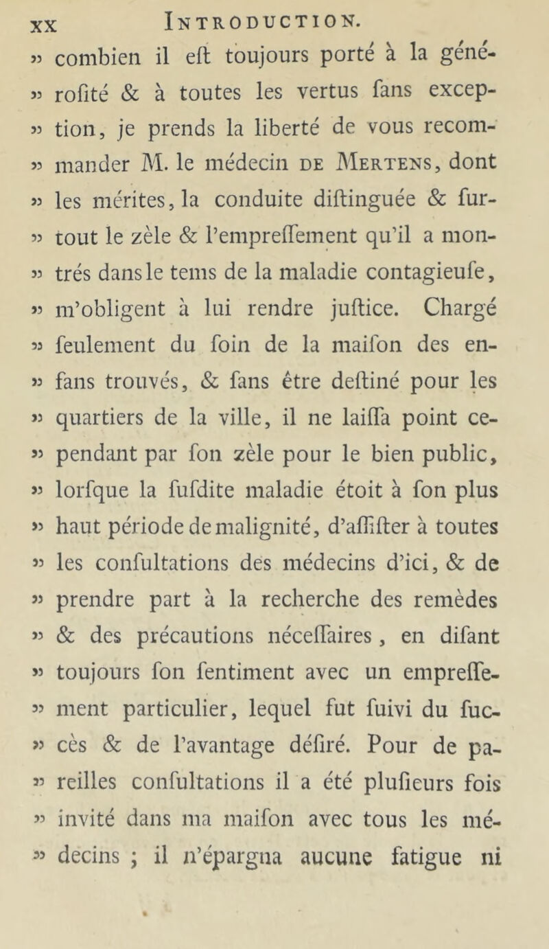 « combien il eft toujours porte a la gene- « rofité & à toutes les vertus fans excep- « tion, je prends la liberté de vous recom- 55 mander M. le médecin de Mertens, dont 55 les mérites, la conduite diftinguée & fur- 55 tout le zèle & l’emprelTement qu’il a mon- 55 très dans le teins de la maladie contagieufe, 55 m’obligent à lui rendre juftice. Chargé 55 feulement du foin de la maifon des en- >3 fans trouvés, & fans être deftiné pour les 53 quartiers de la ville, il ne laiffa point ce- 55 pendant par fon zèle pour le bien public, >5 lorfque la fufdite maladie étoit à fon plus >5 haut période de malignité, d’aflifter à toutes 55 les confultations des médecins d’ici, & de 55 prendre part à la recherche des remèdes 55 & des précautions nécelfaires , en difant 53 toujours fon fentiment avec un emprelTe- 55 ment particulier, lequel fut fuivi du fuc- >3 cès & de l’avantage déliré. Pour de pa- 35 reilles confultations il a été plufieurs fois 55 invité dans ma maifon avec tous les mé- 55 decins ; il n’épargna aucune fatigue ni