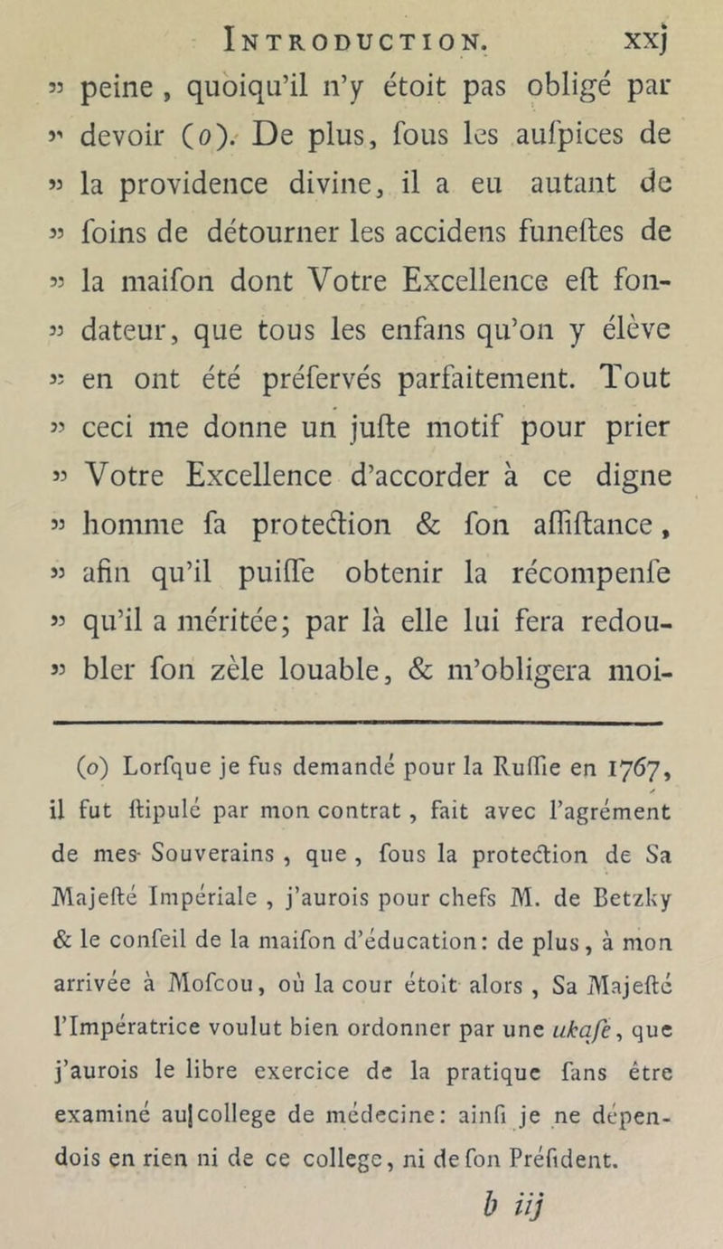 53 peine , quoiqu’il n’y étoit pas obligé par devoir (o).' De plus, fous les aufpices de « la providence divine, il a eu autant de « foins de détourner les accidens funelles de 55 la maifon dont Votre Excellence eft fon- 55 dateur, que tous les enfans qu’on y élève 55 en ont été préfervés parfaitement. Tout 55 ceci me donne un jufte motif pour prier 55 Votre Excellence d’accorder à ce digne 55 homme fa protedion & fon alliftance, 55 afin qu’il puiffe obtenir la récompenfe 55 qu’il a méritée; par là elle lui fera redou- 55 bler fon zèle louable, & m’obligera moi- (o) Lorfque je fus demandé pour la RulTie en 1767, il fut ftipulé par mon contrat, fait avec l’agrément de mes- Souverains , que , fous la protection de Sa JVlajefté Impériale , j’aurois pour chefs M. de Betzky & le confeil de la maifon d’éducation: de plus, à mon arrivée à Mofcou, où la cour étoit alors , Sa Majelté l’Impératrice voulut bien ordonner par une ukqfe, que j’aurois le libre exercice de la pratique fans être examiné au|college de médecine; ainfi je ne dépen- dois en rien ni de ce college, ni de fon Préfident. b iïj