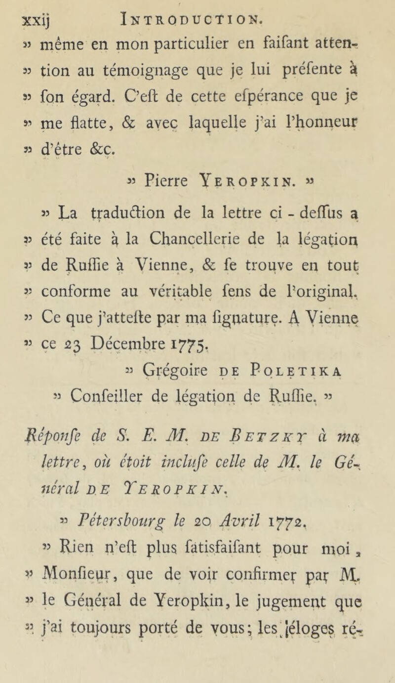 3’ même en mon particulier en faifant atten- 33 tion au témoignage que je lui préfente à 33 fon égard. C’eft de cette efpérance que je 33 me flatte, & avec laquelle j’ai l’honneur 33 d’être &ç. 33 Pierre Yeropkin. *3 33 La tradudion de la lettre ci - deflus a 33 été faite à la Chancellerie de la légation 33 de Ruffie à Vienne, & fe trouve en tout 33 conforme au véritable fens de Poriginaf 33 Ce que j’attelle par ma figuature. A Vienne 33 ce 23 Décembre 1775. 33 Grégoire de Poletika 33 Confeiller de légation de Ruffie. ’3 Bépojife de S. E. M. de Betzkt à met lettre^ où étoit inclufe celle de M. le Gé~ Itérai DE Te RO F KI N. 33 Eétersbotirg le 20 Aviil 1772, 33 Rien n’eft plus fatisfaifant pour moi, 3’ Monfieqr, que de voir confirme^ pat M. ” le Général de Yeropkin, le jugement que 33 j’ai toujours porté de vous; les'(éloges, ré-