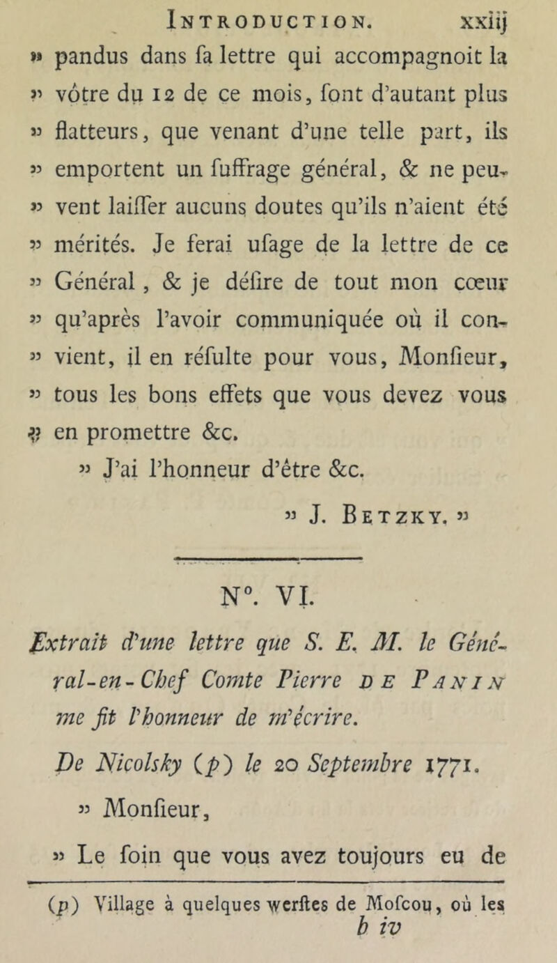 »» pandus dans fa lettre qui accompagnoit la ?'> vôtre du 12 de ce mois, font d’autant plus flatteurs, que venant d’une telle part, ils « emportent un fuffrage général, Sc ne peu- w vent laiiTer aucuns doutes qu’ils n’aient été mérités. Je ferai ufage de la lettre de ce ” Général, & je délire de tout mon cœiu* 55 qu’après l’avoir communiquée où il con- 55 vient, il en réfulte pour vous, Monfieur, 55 tous les bons eflfets que vous devez vous ^5 en promettre &c. 55 J’ai l’honneur d’être &c. 55 J. BETZKY, 55 N. VL J^xtraiP d'une lettre que S. E. 31. le Gêne- rai-en- Chef Comte Pierre de Pani^t me fit l'honneitr de yn'écrire. De Wicolsky (^) le 20 Septembre 1771. 55 Monfieur, 55 Le foin que vous avez toujours eu de (p) Village à quelques-wcrflcs de Mofcou, où les b îv