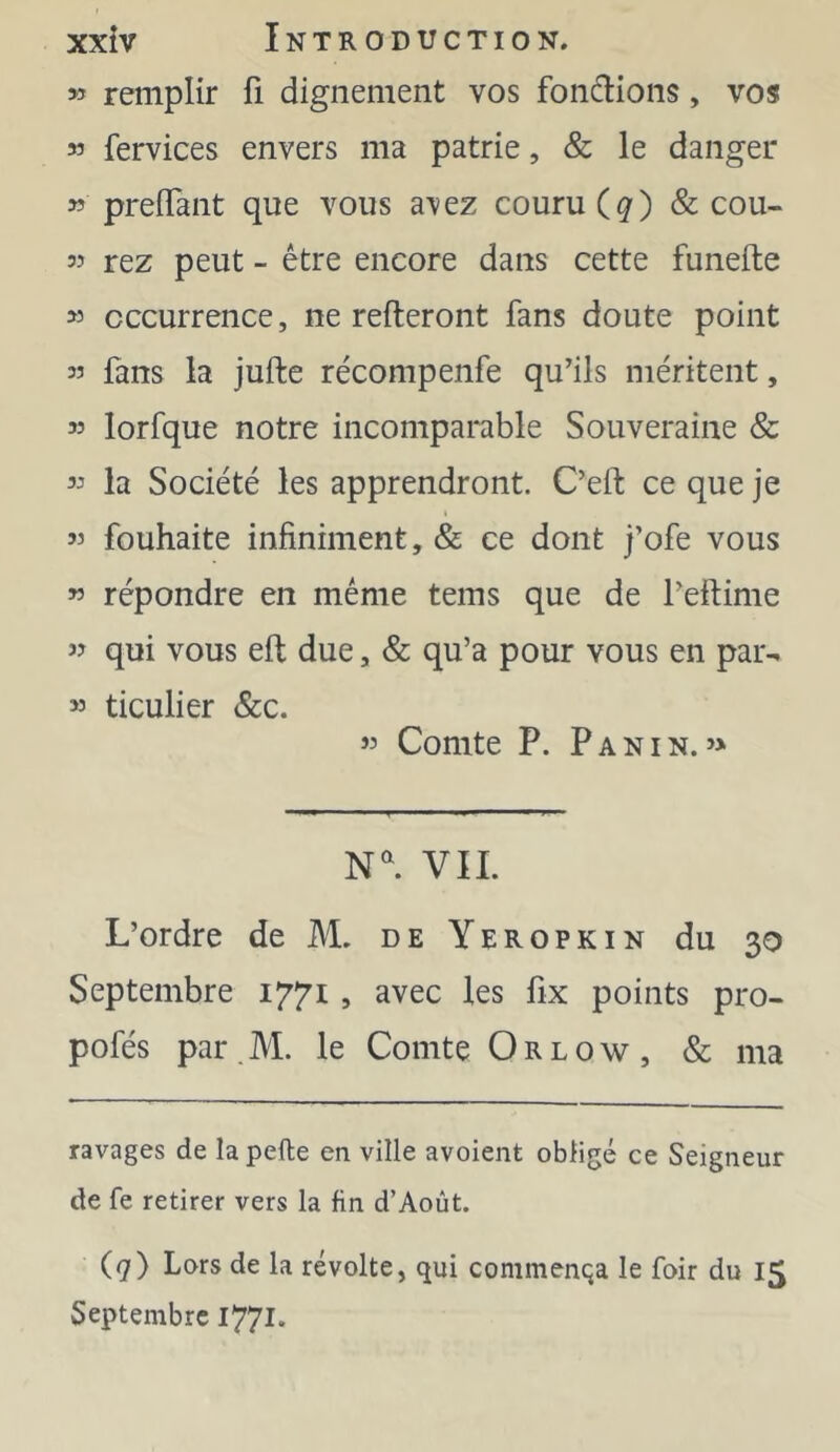 » remplir fi dignement vos fondions, vos M fervices envers ma patrie, & le danger » preffant que vous a'vez couru (^) & cou- 35 rez peut - être encore dans cette funefte 33 occurrence, ne refteront fans doute point 33 fans la jufte récompenfe qu’ils méritent, 33 lorfque notre incomparable Souveraine & 33 la Société les apprendront. C’eft ce que je 33 fouhaite infiniment, & ce dont j’ofe vous 33 répondre en même tems que de l’eftime 33 qui vous eft due, & qu’a pour vous en par- 33 ticulier &c. 33 Comte P. Panin.3> VIL L’ordre de M. de Yeropkin du 30 Septembre 1771, avec les fix points pro- pofés par M. le Comte O r l o \v , & ma ravages de lapefte en ville avoient obligé ce Seigneur de fe retirer vers la fin d’Août. (7) Lors de la révolte, qui commenqa le foir du 15 Septembre 1771.