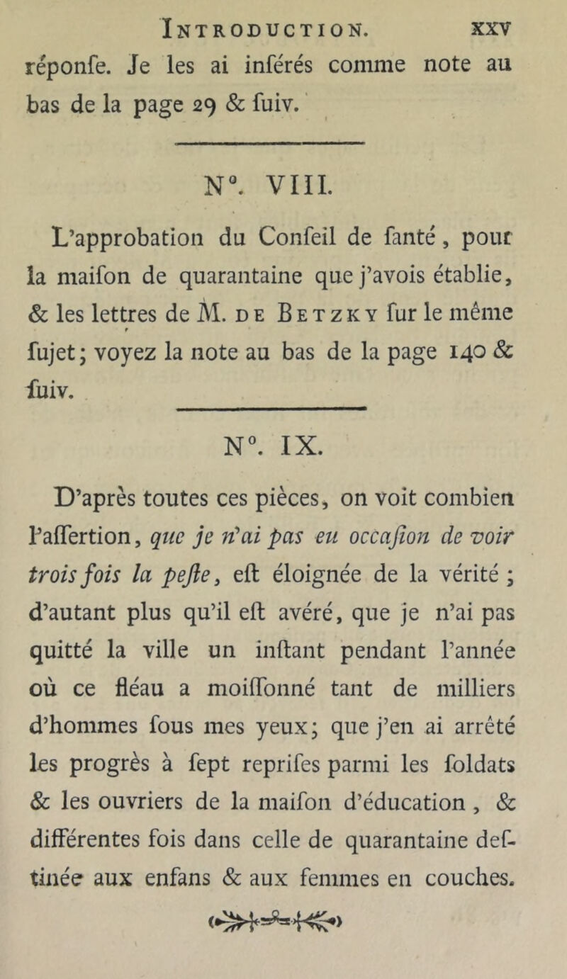 réponfe. Je les ai inférés comme note au bas de la page 29 & fuiv. ' N*’. VIII. L’approbation du Confeil de fanté, pour la maifon de quarantaine quej’avois établie, & les lettres de M. d e B e t z k y fur le même fujet; voyez la note au bas de la page 140 & fuiv. IX. D’après toutes ces pièces, on voit combien TalTertion, que je n’ai pas eu occafion de voir trois fois la pefle, eft éloignée de la vérité ; d’autant plus qu’il eft avéré, que je n’ai pas quitté la ville un inftant pendant l’année où ce fléau a moilfonné tant de milliers d’hommes fous mes yeux; que j’en ai arrêté les progrès à fept reprifes parmi les foldats & les ouvriers de la maifon d’éducation , & différentes fois dans celle de quarantaine def- tinée aux enfans & aux femmes en couches.