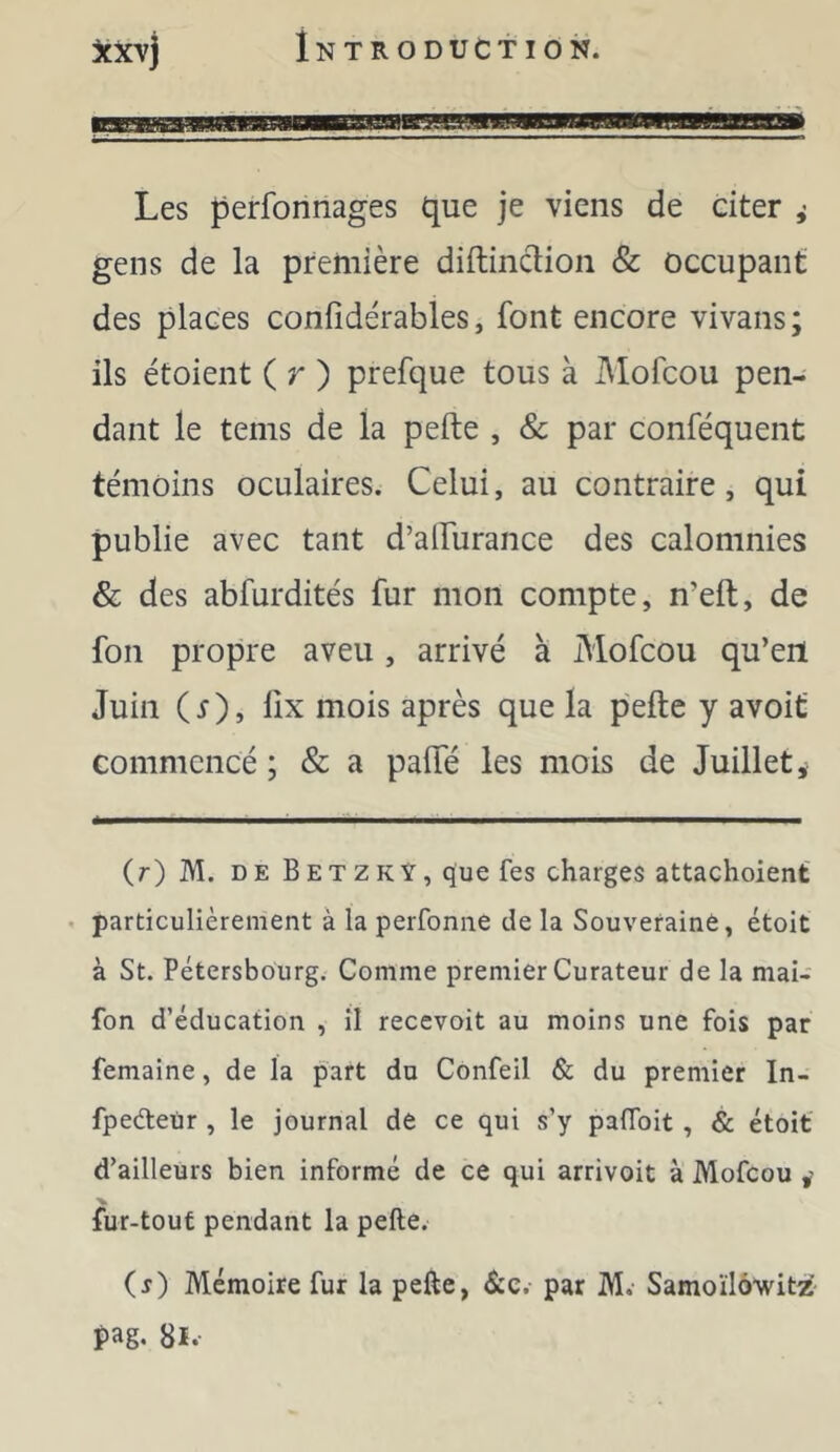 Les perfonnages que je viens de citer ^ gens de la première diftinâion & occupant des places confidérables, font encore vivans; ils étoient ( r ) prefque tous à I\Iofcou pen- dant le tems de la pefte , & par conféquent témoins oculaires. Celui, au contraire, qui publie avec tant d’alTurance des calomnies & des abfurdités fur mon compte, n’eft, de fon propre aveu, arrivé à Mofcou qu’en Juin (r), lîx mois après que la pefte y avoif commencé ; & a pafte les mois de Juillet j (r) M. DE B ET Z K Y, que fes charges attachoient' • particulièrement à la perfoniie de la Souveraine, étoit à St. Pétersbourg. Comme premier Curateur de la mai- fon d’éducation , il recevoit au moins une fois par femaine, de la part du Confeil & du premier In- fpedetir, le journal de ce qui s’y palToit, & étoit d’ailleurs bien informé de ce qui arrivoit à Mofcou fur-tout pendant la pefte. ( j) Mémoire fur la pefte, &c. par M. Samoïlôwità pag. 8i.