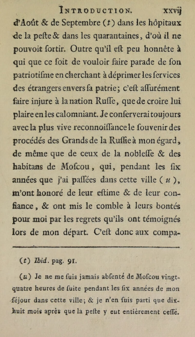 Introduction, xxvij d’Août & de Septembre (t) dans les hôpitaux de la pefte & dans les quarantaines, d’où il ne pouvoit fortir. Outre qu’il eft peu honnête à qui que ce foit de vouloir faire parade de fou patriotifme en cherchant à déprimer les fervices des étrangers envers fa patrie; c’eft aifurément faire injure à la nation Ruife, que de croire lui plaire en les calomniant. Je conferverai toujours avec la plus vive reconnoiffance le fouvenirdes procédés des Grands de la RulEeà mon égard* de même que de ceux de la nobleffe & des habitans de Mofcou, qui, pendant les fîx années que j’ai paffées dans cette ville ( « ), m’ont honoré de leur eftime & de leur con- fiance , & ont mis le comble à leurs bontés pour moi par les regrets qu’ils ont témoignés lors de mon départ C’eft donc aux Compa- ct) Ibid. pag. 91. (b) Je ne me fuis jamais abfentc de Mofcou vingt- quatre heures de fuite pendant les fix années de mon féjour dans cette ville; & je n’en fuis parti que dix- huit mois après que la pefte y eut entièrement cefle.