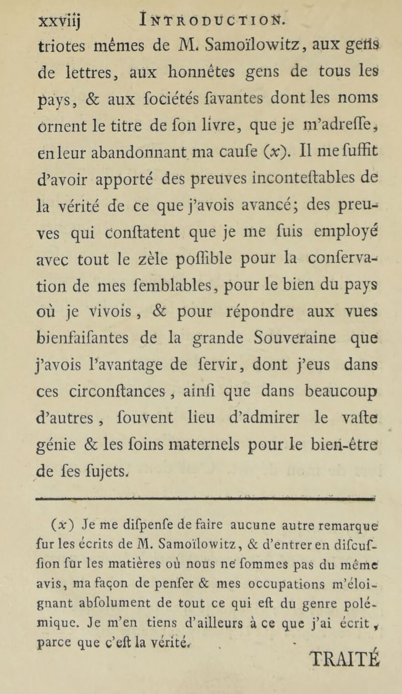 triotes mêmes de M. Samoïlowitz, aux getls de lettres, aux honnêtes gens de tous les pays, & aux fodétés lavantes dont les noms ornent le titre de fon livre, que je m’adrelTe, en leur abandonnant ma caufe (x). Il mefuffit d’avoir apporté des preuves inconteftables de la vérité de ce que j’avois avancé; des preu- ves qui conftatent que je me fuis employé avec tout le zèle poffible pour la conferva- tion de mes femblables, pour le bien du pays où je vivois, & pour répondre aux vues bienfaifantes de la grande Souveraine que j’avois l’avantage de fervir, dont j’eus dans ces circonftances j ainfi que dans beaucoup d’autres, fouvent lieu d’admirer le vafte génie & les foins maternels pour le bien-être de fes fujets. {x) Je me difpenfe de faire aucune autre remarque furies écrits de M. Samoïlowitz, & d’entrer en difcuf- fion für les matières où nous ne fommes pas du même avis, ma façon de penfer & mes occupations m’éloi- gnant abfolument de tout ce qui eft du genre polé- mique. Je m’en tiens d’ailleurs à ce que j’ai écrite parce que c’eft la vérité.^ TRAITE