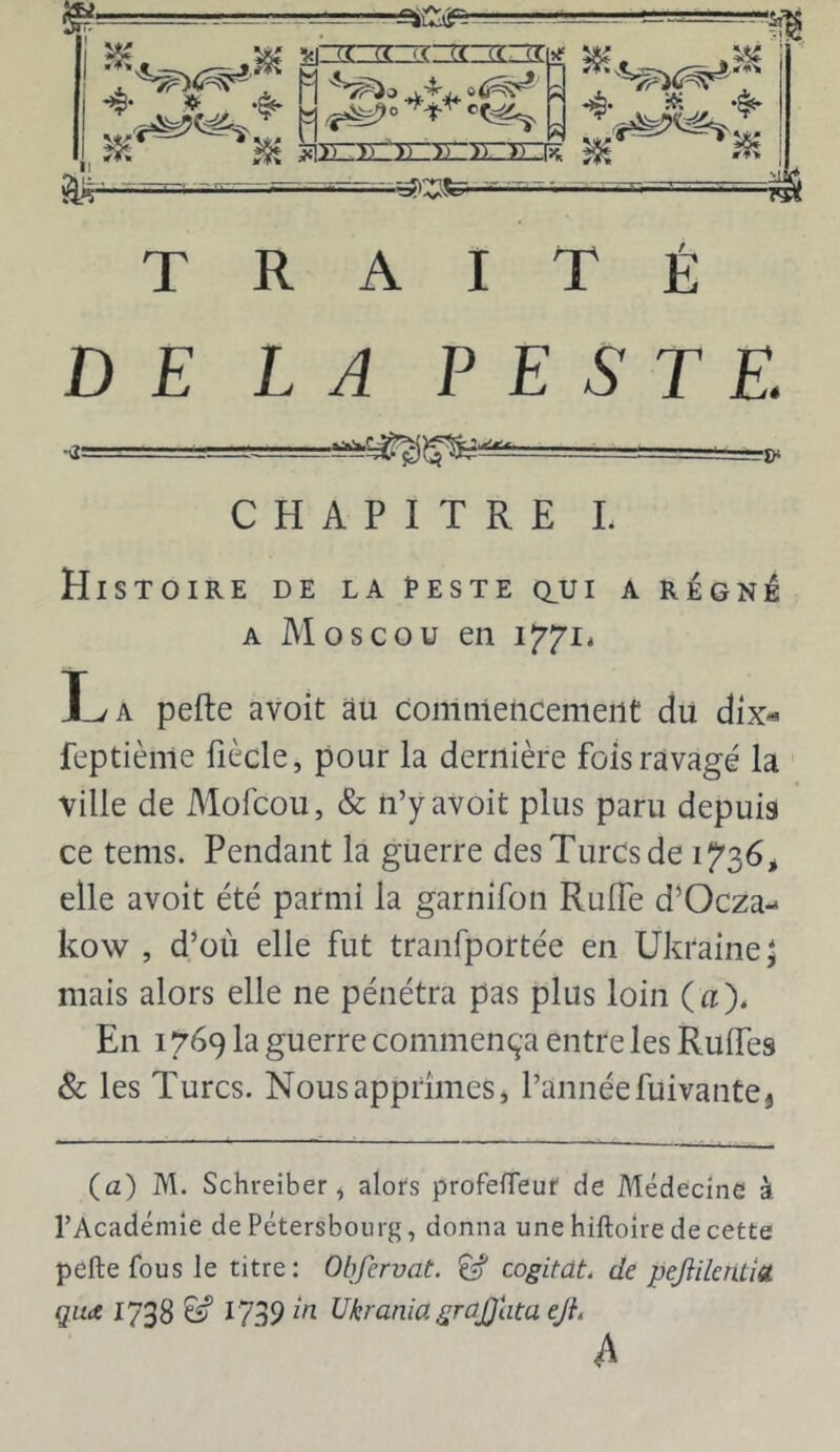 DE LA PESTE. -i. „ CHAPITRE L Histoire de la I^este aui a régné A Moscou en i7’7ié La pefte avoit au comniencemeiit du dix« feptième liècle, pour la dernière fois ravagé la ville de Mofcou, & n’y avoit plus paru depuis ce tenis. Pendant la guerre des Turcs de 1^36, elle avoit été parmi la garnifon RulTe d’Ocza- kow , d’où elle fut tranfportée en Ukraine; mais alors elle ne pénétra pas plus loin (a). En 1769 la guerre commença entre les Rulfes & les Turcs. Nous apprîmes j l’année fuivaute, (a) M. Schreiber, alors profefleuf de Médecine à l’Académie de Pétersboiirg, donna une hiftoîre de cette pefte fous le titre: Obfervat. ^ cogitât, de pejiilentîa qua 1738 ^ 1739 Ukrania grajjlita eJL A