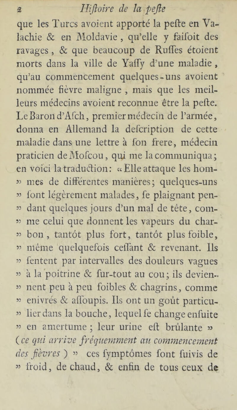 que les Turcs a voient apporté la pefte en Va- lachie & en Moldavie , qu’elle y faifoit des ravages, & que beaucoup de Ruffes étoient morts dans la ville de YalTy d’une maladie , qu’au commencement quelques-uns avoient nommée fièvre maligne , mais que les meil- leurs médecins avoient reconnue être la pefte. Le Baron d’Afcli, premier médecin de l’armée, donna en Allemand la defcription de cette maladie dans une lettre à fon frere, médecin praticien deMofcou, qui me la communiqua; en voici la traduction : «Elle attaque les hom- 53 mes de différentes manières; quelques-uns 55 font légèrement malades, fe plaignant pen- 53 dant quelques jours d’un mal de tête, com- 53 me celui que donnent les vapeurs du char- 33 bon, tantôt plus fort, tantôt plusfoible, 53 même quelquefois ceifant & revenant. Ils 33 Tentent par intervalles des douleurs vagues 33 à la poitrine & fur-tout au cou; ils devien- 33 nent peu à peu foibles & chagrins, comme 33 enivrés & affoupis. Ils ont un goût particu- 53 lier dans la bouche, lequel fe change enfuite 33 en amertume ; leur urine eft brûlante 33 {ce qui arrive fréquemment au commencement des fèvres ) 33 ces fymptômes font fuivis de 53 froid, de chaud, & enfin de tous ceux de