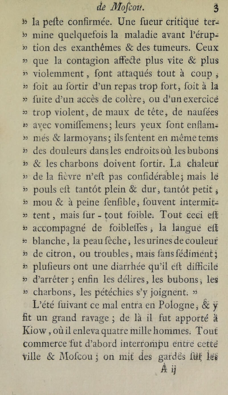 la pefte confirmée. Une fueur critiqué ter- mine quelquefois la maladie avant l’érup- « don des exanthèmes & des tumeurs. Ceux « que la contagion afFede plus vite & plus >■> violemment, font attaqués tout à coup ^ 53 foit au fortir d’un repas trop fort, foit à la 53 fuite d’un accès de colère j ou d’un exercice 53 trop violent, de maux de tête, de naufées 53 avec vomiffemens; leurs yeux font enflam- 53 més & larmoyans; ilsfentent en mémetems 53 des douleurs dans les endroits où les bubons »3 & les charbons doivent fortir. La chaleur 33 de la fièvre n’eft pas confidérable j mais lé 33 pouls eit tantôt plein & dur, tantôt petit ^ 53 mou & à peine fenfible^ fouvent intermit- 33 tent, mais fur - tout foible; Tout ceci eff 53 accompagné de foiblelTes ^ la langue eft 53 blanche, la peaufèche, les urines de couleur 33 de citron, ou troubles, mais fansfédiment; 33 plufieurs ont une diarrhée qu’il efl difficile 53 d’arrêter ; enfin les délires, les bubons5 les 53 charbons, les pétéchies s’y joignent. 53 L’été fuivant ce mal entra en Pologne j & ÿ fit un grand ravage ; de là il fut apporté à Kiow, où il enleva quatre mille hommes. Tout commerce fut d’abord interrompu entré cette Ville & Mofcou j on mit' des gardés fù^* lés A ij