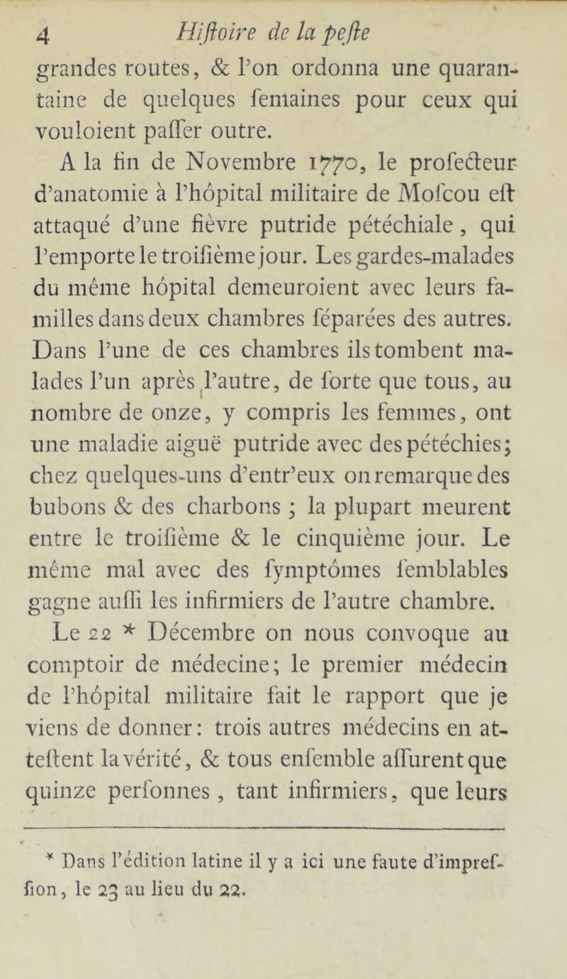 grandes routes, & l’on ordonna une quaran- taine de quelques feniaines pour ceux qui vouloient pafl'er outre. A la lin de Novembre 1770, le profedeur d’anatomie à l’hôpital militaire de Molcou eft attaqué d’une fièvre putride pétéchiale, qui l’emporte le troifième jour. Les gardes-malades du même hôpital demeuroient avec leurs fa- milles dans deux chambres féparées des autres. Dans l’une de ces chambres ils tombent ma- lades l’un après ^l’autre, de forte que tous, au nombre de onze, y compris les femmes, ont une maladie aiguë putride avec des pétéchies; chez quelques-uns d’entr’eux onremarquedes bubons & des charbons ; la plupart meurent entre le troifième & le cinquième jour. Le même mal avec des fymptômes femblables gagne aulTi les infirmiers de l’autre chambre. Le 22 * Décembre on nous convoque au comptoir de médecine; le premier médecin de l’hôpital militaire fait le rapport que je viens de donner : trois autres médecins en at- tellent la vérité, & tous enfemble alTurentque quinze perfonnes, tant infirmiers, que leurs Dans l’édition latine il y a ici une faute d’impref- fion, le 23 au lieu du 22.