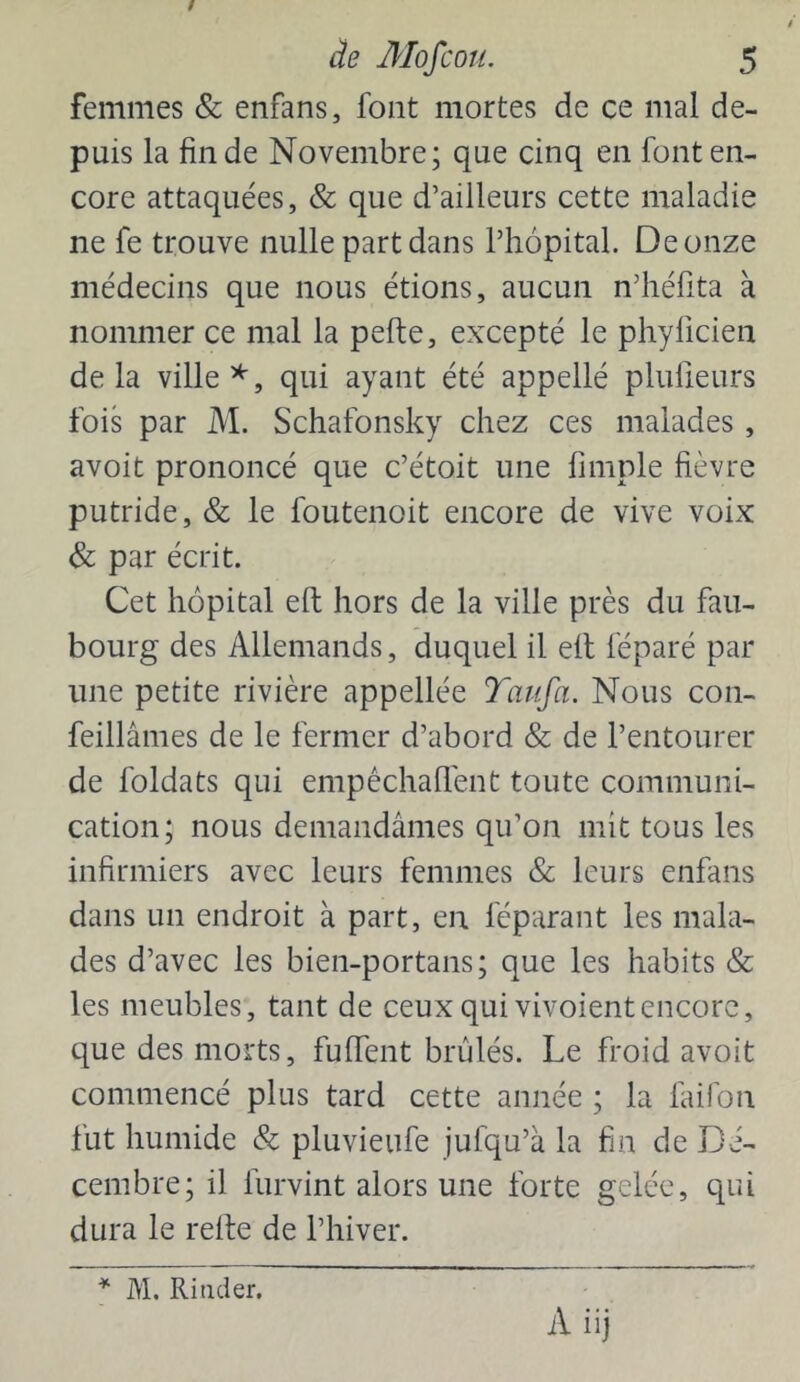femmes & enfans, font mortes de ce mal de- puis la fin de Novembre; que cinq en font en- core attaquées, & que d’ailleurs cette maladie ne fe trouve nulle part dans l’hôpital. De onze médecins que nous étions, aucun n’héfita à nommer ce mal la pefte, excepté le phyficien delà ville qui ayant été appellé plulleurs fois par M. Schafonsky chez ces malades, avoit prononcé que c’étoit une fimple fièvre putride, & le foutenoit encore de vive voix & par écrit. Cet hôpital eft hors de la ville près du fau- bourg des Allemands, duquel il elt féparé par une petite rivière appellée Taufa. Nous con- feillâmes de le fermer d’abord & de l’entourer de foldats qui empêchallent toute communi- cation; nous demandâmes qu’on mit tous les infirmiers avec leurs femmes & leurs enfans dans un endroit à part, en féparant les mala- des d’avec les bien-portans; que les habits & les meubles, tant de ceux qui vivoientencore, que des morts, fufTent brûlés. Le froid avoit commencé plus tard cette année ; la faifon fut humide & pluvieufe jufqu’â la fin de Dé- cembre; il furvint alors une forte gelée, qui dura le relie de l’hiver. M. Kinder.