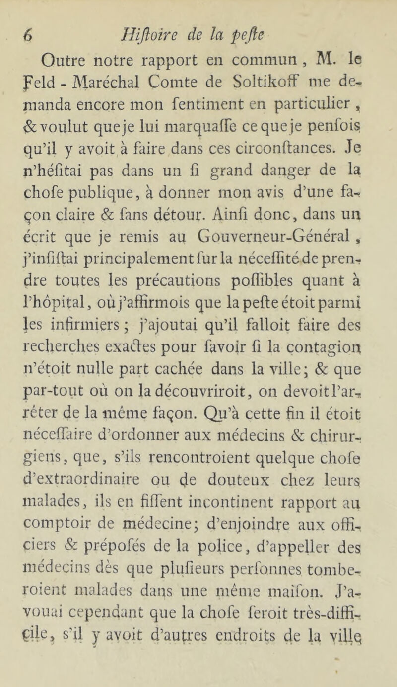 Outre notre rapport en commun , M. le Feld - Maréchal Comte de Soltikoff me de- nianda encore mon fentiment en particulier , ^voulut queje lui marquafTe ce que je penfois qu’il y avoit à faire dans ces circonftances. Je n’héfitai pas dans un fi grand danger de la chofe publique, à donner mon avis d’une fa- çon claire & fans détour. Ainli donc, dans un écrit que je remis au Gouverneur-Général, j’infiftai principalement fur la néceffité de pren- dre toutes les précautions poffibles quant à l’hôpital, où j’affirmois que la pefte étoit parmi les infirmiers ; j’ajoutai qu’il falloit faire des recherches exaftes pour favoir fi la contagion n’étoit nulle part cachée dans la ville; & que par-tout où on la découvriroit, on devoitl’ar- réter de la même façon. Qu’à cette fin il étoit nécelfaire d’ordonner aux médecins & chirur- giens, que, s’ils rencontroient quelque chofe d’extraordinaire ou de douteux chez leurs malades, ils en fiffent incontinent rapport an comptoir de médecine; d’enjoindre aux offi- ciers & prépofés de la police, d’appeller des médecins dès que plufieurs perfonnes tombe- roient malades dans une même mairon. J’a- vouai cependant que la chofe feroit très-diffi- çile, s’il y avoit d’autres endroits de la yillq