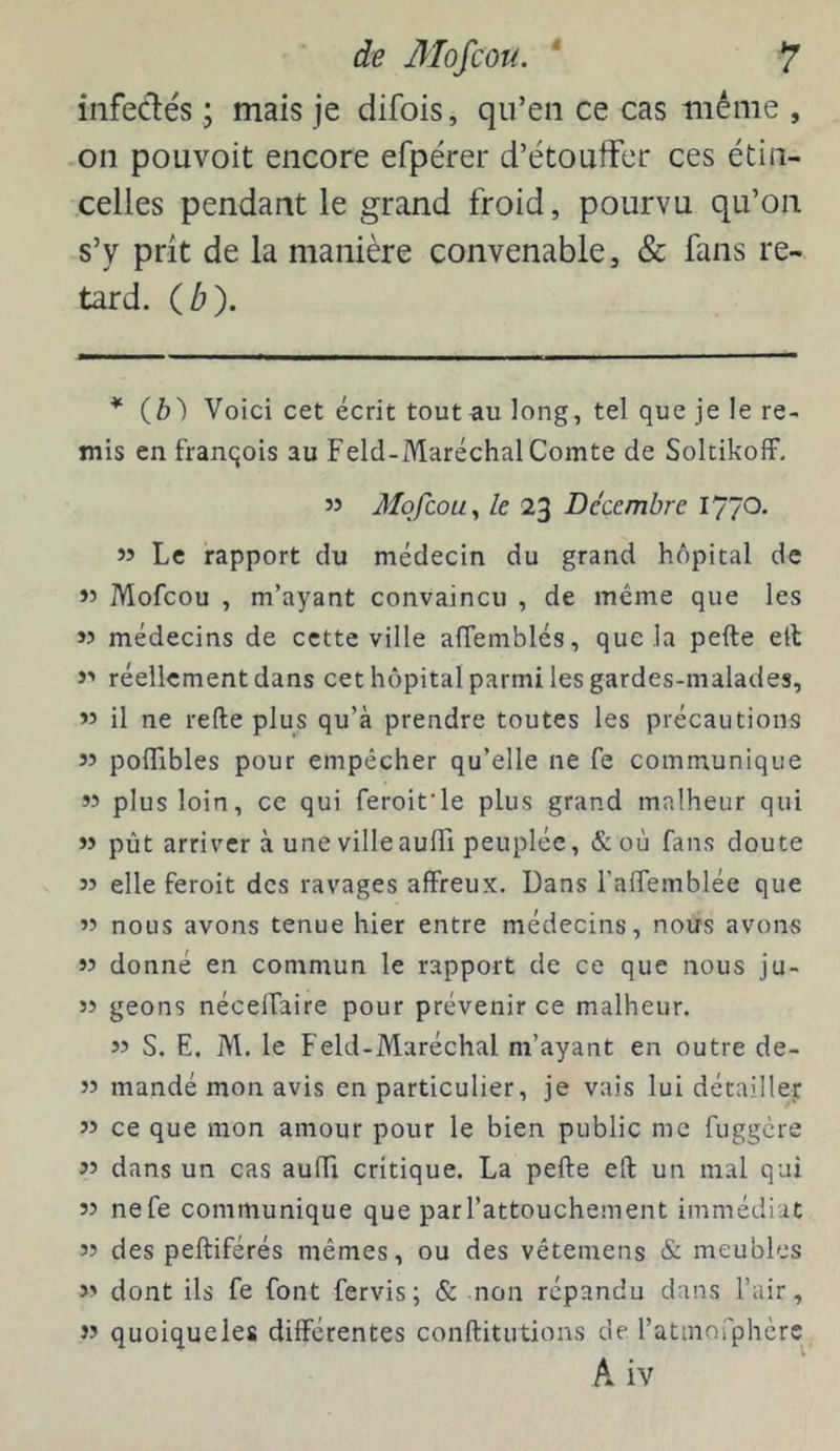 infedés ; mais je difois, qu’en ce cas mênie , on pouvoit encore efpérer d’étoufFer ces étin- celles pendant le grand froid, pourvu qu’on s’y prit de la manière convenable, & fans re- tard. (b). * (b) Voici cet écrit tout au long, tel que je le re- mis en franqois au Feld-Maréchal Comte de Soltikoff. 55 Mofcou y le 23 Décembre 1770. 55 Le rapport du médecin du grand hôpital de 55 Mofcou , m’ayant convaincu , de même que les 55 médecins de cette ville aflemblés, que la pefte elt >5 réellement dans cet hôpital parmi les gardes-malades, 55 il ne refte plus qu’à prendre toutes les précautions 55 poflibles pour empêcher qu’elle ne fe communique 55 plus loin, ce qui feroit’le plus grand malheur qui >5 pût arriver à une villeauffi peuplée, & où fans doute 55 elle feroit des ravages affreux. Dans l’affemblée que 55 nous avons tenue hier entre médecins, nous avons 55 donné en commun le rapport de ce que nous ju- 55 geons nécelfaire pour prévenir ce malheur. 55 S. E. M. le Feld-Maréchal m’ayant en outre de- 55 mandé mon avis en particulier, je vais lui détailler 55 ce que mon amour pour le bien public me fuggere 55 dans un cas auffi critique. La pefte eft un mal qui 55 nefe communique que par l’attouchement immédiat 53 des peftiférés mêmes, ou des vêtemens &■ meubles 55 dont ils fe font fervis; & non répandu dans l’air, 55 quoique les différentes conftitutions de l’atmorphèrc A iv