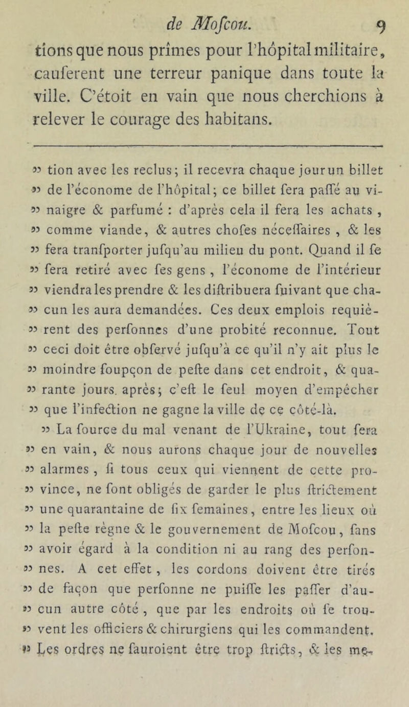 dons que nous primes pour Thopitalmilitaire, caulerent une terreur panique dans toute la ville. C’étoit en vain que nous cherchions à relever le courage des habitans. 55 tion avec les reclus; il recevra chaque jour un billet 55 de réconome de l’hôpital; ce billet fera paffé au vi- 55 naigre & parfumé ; d’après cela il fera les achats , 95 comme viande, & autres chofes néceffaires , & les 55 fera tranfporter jufqu’au milieu du pont. Quand il fe 55 fera retiré avec fes gens , l’économe de l’intérieur 95 viendrales prendre & les diftribuera fuivant que cha- 55 cun les aura demandées. Ces deux emplois requiè- 95 rent des perfonnes d’une probité reconnue. Tout 95 ceci doit être obfervé jufqu’à ce qu’il n’y ait plus le 95 moindre foupqon de pefte dans cet endroit, & qua- 95 rante jours, après; c’eft le feul moyen d’empécher 95 que l’infeélion ne gagne la ville de ce côté-là. 55 La fource du mal venant de fUltraine, tout fera 99 en vain, & nous aurons chaque jour de nouvelles 99 alarmes , fi tous ceux qui viennent de cette pro- 95 vince, ne font obligés de garder le plus ftriclement 99 une quarantaine de fix femaines, entre les lieux où 99 la pefte règne & le gouvernement de Mofcou, fans 99 avoir égard à la condition ni au rang des perfon- 95 nés. A cet effet, les cordons doivent être tirés 99 de façon que perfonne ne puilfe les pafier d’au- 99 cun autre côté , que par les endroits où fe trou- 59 vent les officiers & chirurgiens qui les commandent. »9 Les ordres ne fauroient être trop ftriçfts, éç les me^