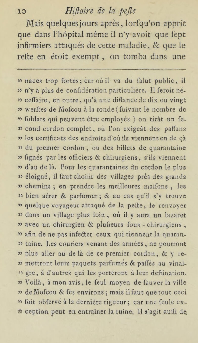 Mais quelques jours après, lorfqu’on apprit que dans l’hôpital même il n’y avoit que fept infirmiers attaqués de cette maladie, & que le refie en étoit exempt, on tomba dans une « naces trop fortes; car où il va du falut public, il « n’y a plus de confidération particulière. 11 feroit né- » ceflaire, en outre, qu’à une diftancede dix ou vingt 55 werftes de Mofcou à la ronde (fuivant le nombre de « foldats qui peuvent être employés ) on tirât un fe- « cond cordon complet, où l’on exigeât des paffans w les certificats des endroits d’où ils viennent en de qà 55 du premier cordon , ou des billets de quarantaine 55 fignés par les officiers & chirurgiens, s’ils viennent 55 d’au de là. Pour les quarantaines du cordon le plus 55 éloigné, il faut choifir des villages près des grands 55 chemins ; en prendre les meilleures maifons , les 55 bien aérer & parfumer ; & au cas qu’il s’y trouve 55 quelque voyageur attaqué de la pelle, le renvoyer 55 dans un village plus loin, où il y aura un lazaret 55 avec un chirurgien & plufieurs fous - chirurgiens , 55 afin de ne pas infeder ceux qui tiennent la quaran- 55 taine. Les couriers venant des armées, ne pourront 55 plus aller au delà de ce premier cordon, & y re- 55 mettront leurs paquets parfumés & palfés au vinaL 55 gre, à d’autres qui les porteront à leur deftination, 55 Voilà, à mon avis, le feul moyen de fauver la ville 55 de Mofcou & fes environs; mais il faut que tout ceci 55 foit obfervé à la dernière rigueur; car une feule ex- ceptioa peut en entraîner la ruine. 11 s’agit auUÎ dç