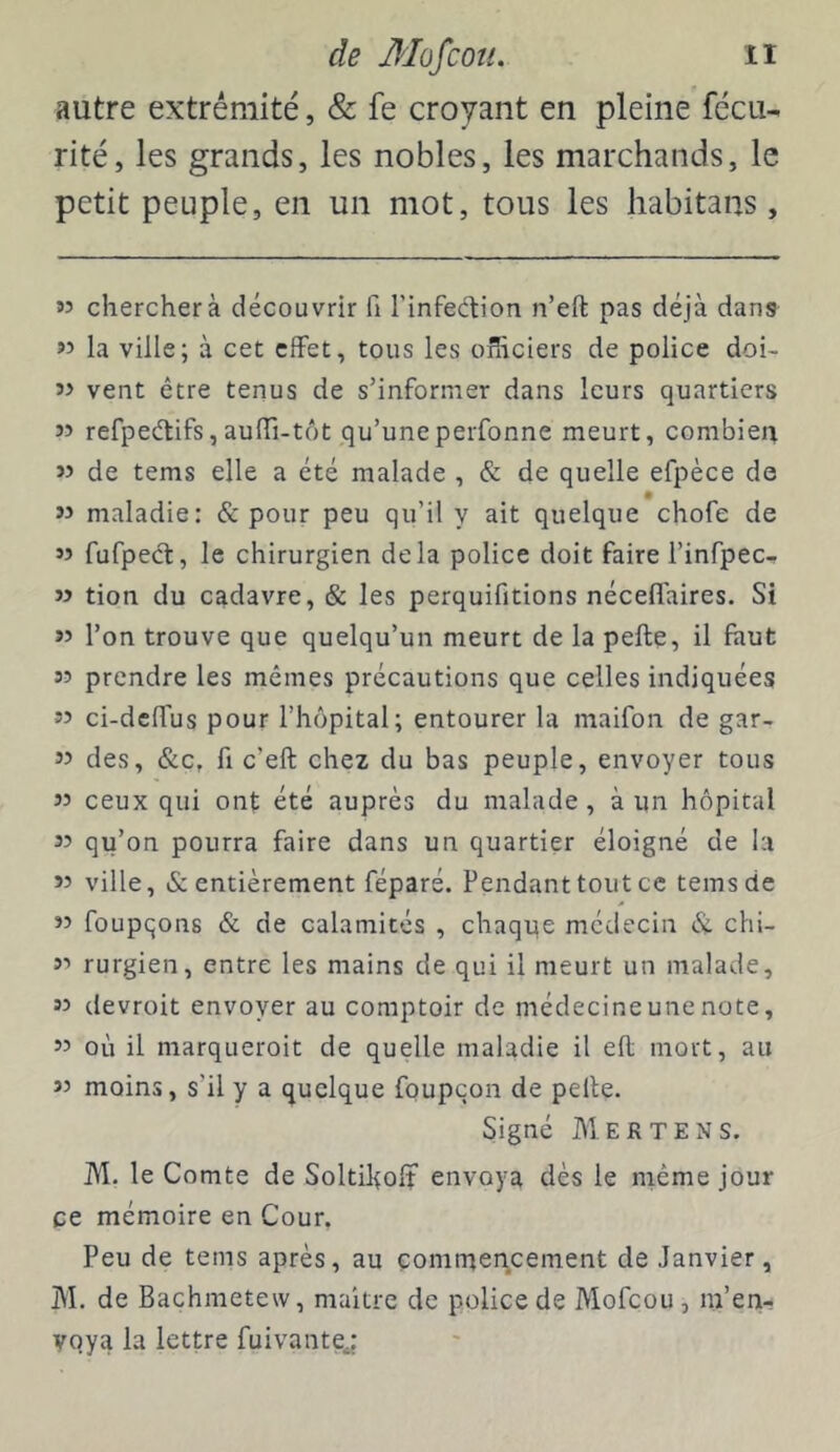 autre extrémité, & fe croyant en pleine fécu- rite, les grands, les nobles, les marchands, le petit peuple, en un mot, tous les habitans, 35 chercher à découvrir fi rinfeétion n’eft pas déjà dans 35 la ville; à cet effet, tous les officiers de police doi- 55 vent être tenus de s’informer dans leurs quartiers 55 refpeélifs,auffi-tôtqu’uneperfonne meurt, combien 55 de tems elle a été malade , & de quelle efpèce do 55 maladie: & pour peu qu’il y ait quelque chofe de 55 fufpecl, le chirurgien delà police doit faire l’infpec- 55 tion du cadavre, & les perquifitions néceflaires. Si 35 l’on trouve que quelqu’un meurt de la pelle, il faut 35 prendre les mêmes précautions que celles indiquées 55 ci-dclfus pour l’hôpital; entourer la maifon de gar- 35 des, &c, fl c’eft chez du bas peuple, envoyer tous 55 ceux qui ont été auprès du malade, à un hôpital 35 qu’on pourra faire dans un quartier éloigné de la 55 ville, & entièrement féparé. Pendant tout ce tems de 35 foupqons & de calamités , chaqqe médecin chi- 35 rurgien, entre les mains de qui il meurt un malade, 35 devroit envoyer au comptoir de médecine une note, 35 où il marqueroit de quelle maladie il ell mort, au 35 moins, s’il y a quelque foupcon de pelle. Signé Mertens. M. le Comte de Soltiholî envoya dès le niéme jour ce mémoire en Cour, Peu de tems après, au commencement de Janvier, M. de Bachmetew, maître de police de Mofeou, in’en- yoya la lettre fuivantej