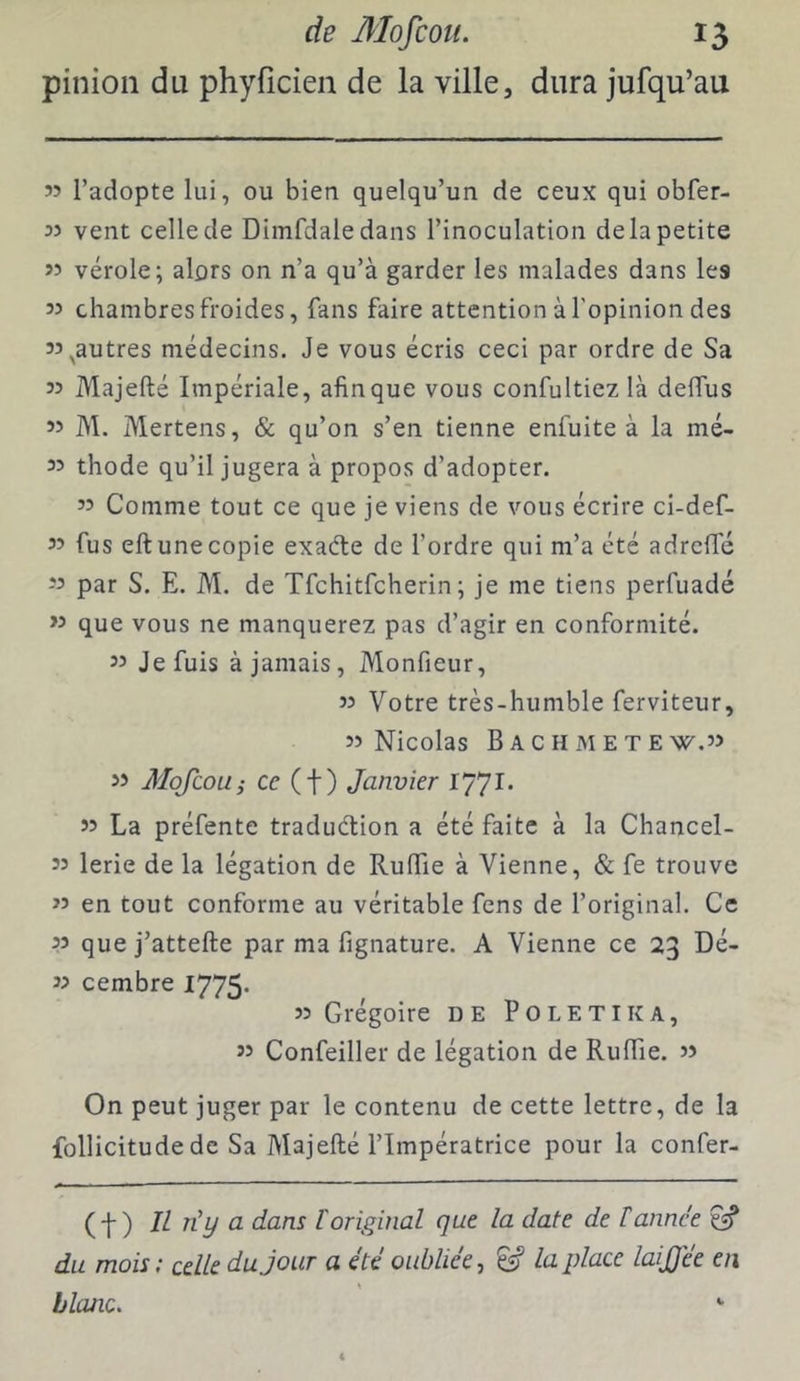 pinioii du phyficien de la ville, dura jufqu’au ” l’adopte lui, ou bien quelqu’un de ceux qui obfer- 33 vent celle de Dimfdaledans l’inoculation delà petite 33 vérole; alors on n’a qu’à garder les malades dans les 33 chambres froides, fans faire attention à l’opinion des 33 ^autres médecins. Je vous écris ceci par ordre de Sa 33 Majefté Impériale, afin que vous confultiez là defTus 33 M. Mertens, & qu’on s’en tienne enfuite à la mé- 33 thode qu’il jugera à propos d’adopter. 33 Comme tout ce que je viens de vous écrire ci-def- 33 fus eft une copie exaéte de l’ordre qui m’a été adrcffé 33 par S. E. M. de Tfchitfcherin; je me tiens perfuadé >3 que vous ne manquerez pas d’agir en confornrité. 33 Je fuis à jamais, Monfieur, 33 Votre très-humble ferviteur, 33 Nicolas B A C H M E T E W,33 33 Mofcou; ce (t) Janvier 1771* 33 La préfente traduétion a été faite à la Chancel- 33 lerie de la légation de RufTie à Vienne, & fe trouve 33 en tout conforme au véritable fens de l’original. Ce 33 que j’attefte par ma fignature. A Vienne ce 23 Dé- 33 cembre 1775- 33 Grégoire de Poletika, 33 Confeiller de légation de Ruffie. 3> On peut juger par le contenu de cette lettre, de la follicitude de Sa Majefté l’Impératrice pour la confer- (f ) IL n'y a dans [original que la date de tannée ^ du mois ; celle du jour a été oubliée, la place laijjee en \ blanc.