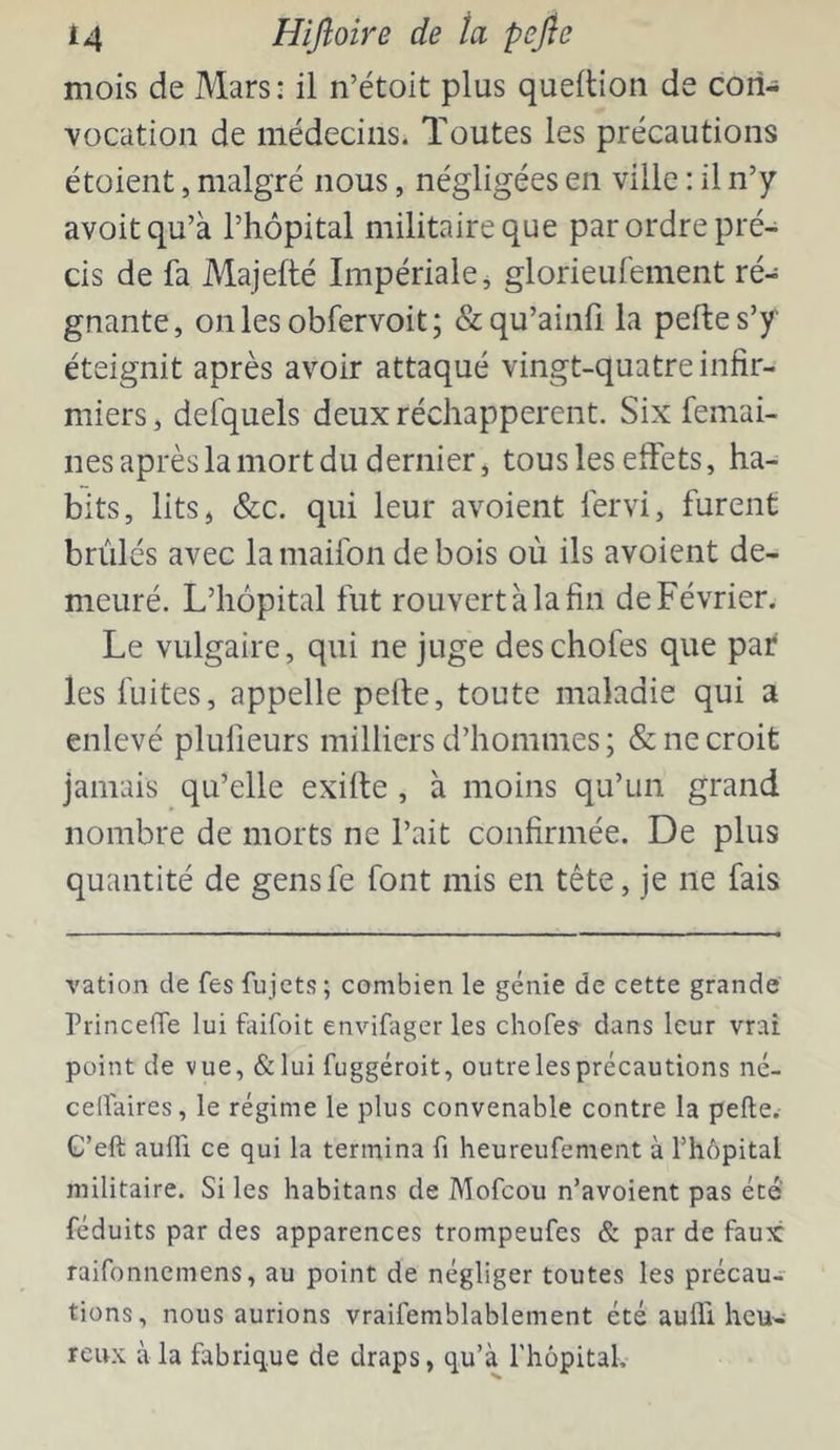 mois de Mars: il n’étoit plus quellion de con- vocation de médecins. Toutes les précautions étoient, malgré nous, négligées en ville : il n’y avoitqu’à l’hôpital militaire que par ordre pré- cis de fa Majeflé Impériale j glorieufenient ré- gnante, onles obfervoit; &qu’ainfi la peftes’y éteignit après avoir attaqué vingt-quatre infir- miers , defquels deux réchappèrent. Six femai- nes après la mort du dernier, tous les effets, ha- bits, lits, &c. qui leur avoient lervi, furent brûlés avec lamaifon debois où ils avoient de- meuré. L’hôpital fut rouvert à la fin de Février. Le vulgaire, qui ne juge deschofes que par les fuites, appelle pelle, toute maladie qui a enlevé plufieurs milliers d’hommes; & ne croit jamais qu’elle exilte, à moins qu’un grand nombre de morts ne l’ait confirmée. De plus quantité de gensfe font mis en tête, je ne fais vation de fes fujcts; combien le génie de cette grande PrinceiTe lui faifoit envifager les chofes dans leur vrai point de vue, &lui fuggéroit, outre les précautions né- ceflaires, le régime le plus convenable contre la pelle.- G’eft aulîi ce qui la termina fi heureufement à riiôpital militaire. Si les habitans de Mofeou n’avoient pas été réduits par des apparences trompeufes & par de faux raifonnemens, au point de négliger toutes les précau- tions, nous aurions vraifemblablement été aufll heu- reux à la fabrique de draps, qu’à l'hôpital.