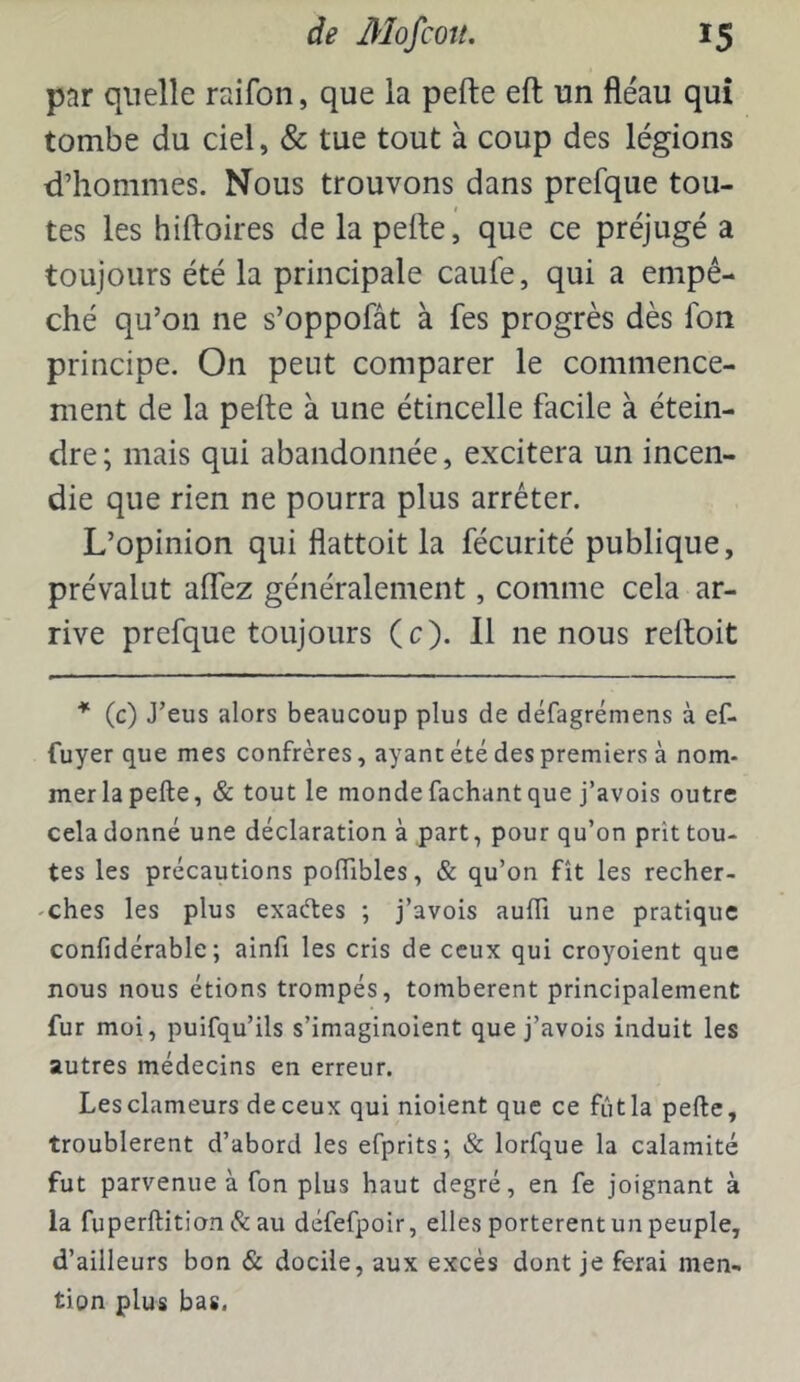par quelle raifon, que la pefte eft un fléau qui tombe du ciel, & tue tout à coup des légions d’hommes. Nous trouvons dans prefque tou- tes les hifloires de la pelle, que ce préjugé a toujours été la principale caufe, qui a empê- ché qu’on ne s’oppofât à fes progrès dès fon principe. On peut comparer le commence- ment de la pelle à une étincelle facile à étein- dre ; mais qui abandonnée, excitera un incen- die que rien ne pourra plus arrêter. L’opinion qui flattoit la fécurité publique, prévalut alTez généralement, comme cela ar- rive prefque toujours (c). 11 ne nous relloit (c) J’eus alors beaucoup plus de défagrémens à ef- fuyer que mes confrères, ayant été des premiers à nom- mer la pefte, & tout le monde fachant que j’avois outre cela donné une déclaration à part, pour qu’on prît tou- tes les précautions poftibles, & qu’on fît les recher- 'Ches les plus exaétes ; j’avois aufti une pratique confidérable ; ainfi les cris de ceux qui croyoient que nous nous étions trompés, tombèrent principalement fur moi, puifqu’ils s’imaginoient que j’avois induit les autres médecins en erreur. Les clameurs de ceux qui nioient que ce fût la pefte, troublèrent d’abord les efprits; & lorfque la calamité fut parvenue à fon plus haut degré, en fe joignant à la fuperftition & au défefpoir, elles portèrent un peuple, d’ailleurs bon & docile, aux excès dont je ferai men- tion plus bas.