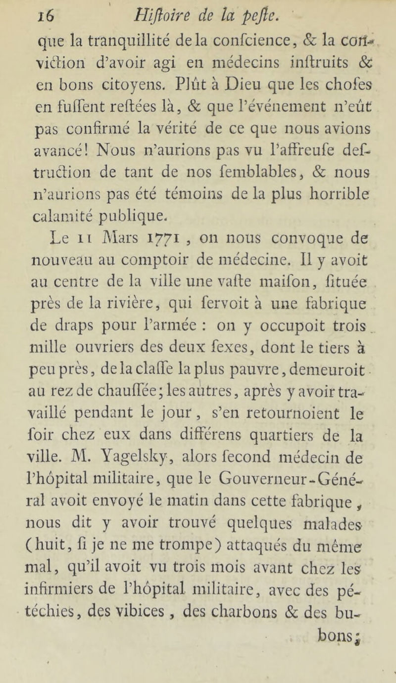 que la tranquillité delà confcience, & la cort- vidlion d’avoir agi en médecins inftruits & en bons citoyens. Plût à Dieu que les choies en fuffent reliées là, & que l’événement n’eùt pas confirmé la vérité de ce que nous avions avancé! Nous n’aurions pas vu Paffreufe def- truclion de tant de nos femblables, & nous n’aurions pas été témoins de la plus horrible calamité publique. Le 11 Mars 1771 , on nous convoque de nouveau au comptoir de médecine. Il y avoit au centre de la ville une valle maifon, fituée près de la rivière, qui fervoit à une fabrique de draps pour l’armée : on y occupoit trois. mille ouvriers des deux fexes, dont le tiers à peu près, de la clalTe la plus pauvre, denieuroit au rezde chaulTée; les autres, après y avoir tra- vaillé pendant le jour, s’en retournoient le foir chez eux dans différens quartiers de la ville. M. Yagelsky, alors fécond médecin de l’hôpital militaire, que le Gouverneur-Géné- ral avoit envoyé le matin dans cette fabrique , nous dit y avoir trouvé quelques malades (huit, fl je ne me trompe) attaqués du même mal, qu’il avoit vu trois mois avant chez les infirmiers de l’hôpital militaire, avec des pé- téchies , des vibices, des charbons & des bu- bons ;