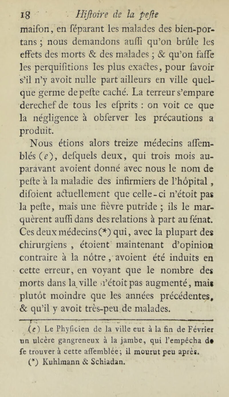 Ig ' ■ '• Hiftoire de la pefte maifon, en féparant les malades des bien-por- tans ; nous demandons aufli qu’on brûle les effets des morts & des malades ; & qu’on faffe les perquilitions les plus exades, pour lavoir s’il n’y avoit nulle part ailleurs en ville quel- que germe de pefte caché. La terreur s’empare derechef de tous les efprits : on voit ce que la négligence à obferver les précautions a produit. Nous étions alors treize médecins alfem- blés (^), defquels deux, qui trois mois au- paravant avoient donné avec nous le nom de pefte à la maladie des infirmiers de l’hôpital, difoient acfuellement que celle-ci n’étoit pas la pefte, mais une fièvre putride ; ils le mar- quèrent aulfi dans des relations à part au fénat. Ces deux médecinsqui, avec la plupart des chirurgiens , étoienf maintenant d’opinion contraire à la nôtre , avoient été induits en cette erreur, en voyant que le nombre des morts dans la,ville n’étoitpas augmenté, mai* plutôt moindre que les années précédentes, & qu’il y avoit très-peu de malades. —f— —:—: ■ . ■ (<r) Le Phyficien de la ville eut à la fin de Février un ulcère gangreneux à la jambe, qui l’empêcha d« fe trouver à cette alTemblée; il mourut peu après. (^) Kuhlmann & Schiadan.