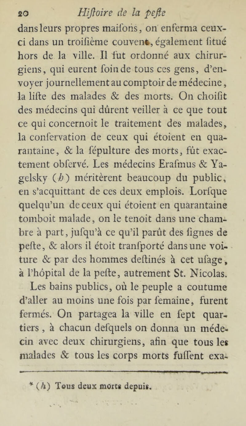 dans leurs propres maiforis, on enferma ceux- ci dans un troirième couven4, également fitué hors de la ville. Il fut ordonné aux chirur- giens, qui eurent foin de tous ces gens, d’en- voyer journellement au comptoir de médecine, la lifte des malades & des morts. On choifit des médecins qui durent veiller à ce que tout ce qui concernoit le traitement des malades, la confervation de ceux qui étoient en qua- rantaine, & la fépulture des morts, fut exac- tement obfervé. Les médecins Erafmus & Ya- gelsky ih') méritèrent beaucoup du public, en s’acquittant de ces deux emplois. Lorfque quelqu’un de ceux qui étoient en quarantaine tomboit malade, on le tenoit dans une cham- bre à part, jufqu’à ce qu’il parût des lignes de pefte, & alors il étoit tranfporté dans une voi- - ture & par des hommes deftinés à cet ufage, à l’hôpital de la pefte, autrement St. Nicolas. Les bains publics, où le peuple a coutume d’aller au moins une fois par femaine, furent fermés. On partagea la ville en fept quar- tiers , à chacun defquels on donna un méde- cin avec deux chirurgiens, afin que tous les malades & tous les corps morts fuftent exa* * (A) Tous deux morts depuis.