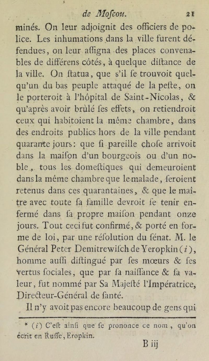 $ de Mofcou. 21 minés. On leur adjoignit des officiers de po- lice. Les inhumations dans la ville furent dé- fendues, on leur affigna des places convena- bles de différens côtés, à quelque diltance de la ville. On ftatua, que s’il fe trouvoit quel- qu’un du bas peuple attaqué de la pelle, on le porteroit à l’hôpital de Saint-Nicolas, & qu’après avoir brûlé les effets, on retiendroit ceux qui habitoient la même chambre, dans des endroits publics hors de la ville pendant quarante jours: que lî pareille chofe arrivoit dans la maifon d’un bourgeois ou d’un no- ble , tous les domeftiques qui demeuroient dans la même chambre que le malade, feroient retenus dans ces quarantaines, & que le maî- tre avec toute fa famille devroit fe tenir en- fermé dans fa propre maifon pendant onze jours. Tout cecifut confirmé, & porté en for- me de loi, par une réfolution du fénat. M. le Général Peter DemitrewifchdeYeropkin(z)> homme auffi diftingué par fes mœurs & fes vertus fociales, que par fa naiffance & fa va- leur, fut nommé par Sa Majelté l’Impératrice, Direêteur-Général de fan té. Il n’y avoit pas encore beaucoup de gens qui * (i) C’eft ainfi que le prononce ce nom , qu’on écrit en RulTe, Eropkin. B iij