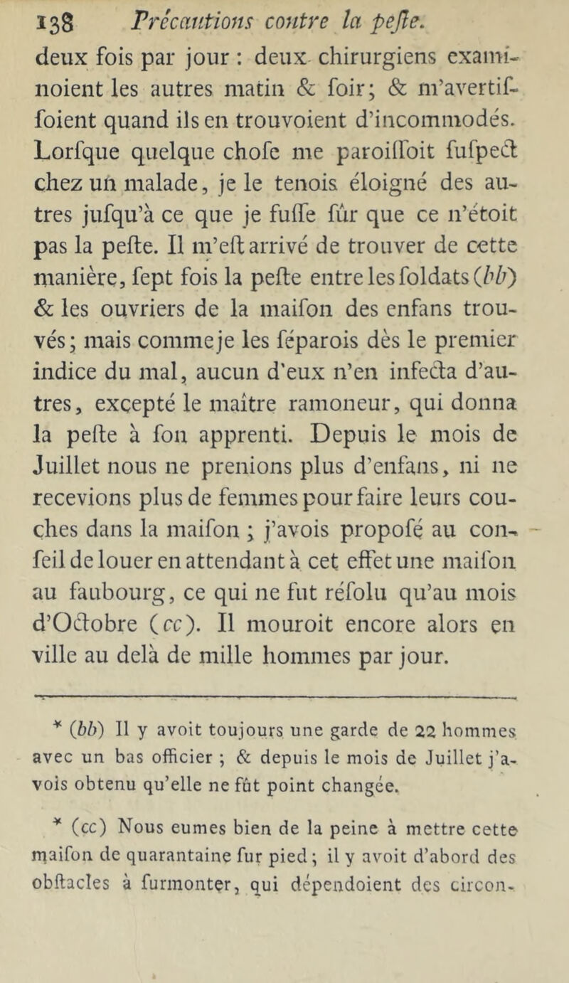 deux fois par jour : deux chirurgiens exami- noient les autres matin & foir ; & m’avertif- foient quand ils en trouvoient d’incommodés. Lorfque quelque chofe me paroiifoit fufped chez un malade, je le tenois éloigné des au- tres jufqu’à ce que je fulTe fur que ce n’étoit pas la pefte. Il m’eft arrivé de trouver de cette manière, fept fois la pefte entre les foldats (/i/?) & les ouvriers de la maifon des enfans trou- vés; mais comme je les féparois dès le premier indice du mal, aucun d'eux n’en infecta d’au- tres, excepté le maître ramoneur, qui donna la pefte à fon apprenti. Depuis le mois de Juillet nous ne prenions plus d’enfans, ni ne recevions plus de femmes pour faire leurs cou- ches dans la maifon ; j’avois propofé au con- feil de louer en attendant à cet effet une maifon au faubourg, ce qui ne fut réfolu qu’au mois d’Octobre (cc). Il mouroit encore alors en ville au delà de mille hommes par jour. * (Jbb) Il y avoit toujours une garde de 22 hommes avec un bas officier ; & depuis le mois de Juillet j’a- vois obtenu qu’elle ne fût point changée. (cc) Nous eûmes bien de la peine à mettre cette rnaifon de quarantaine fur pied ; il y avoit d’abord des obftacles à furinonter, qui dépendoient des circon-