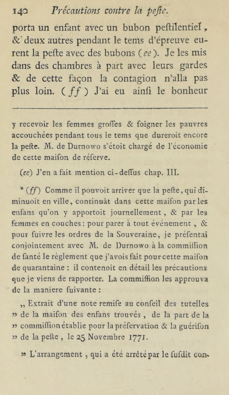 porta un enfant avec un bubon peftilentieï, &Meux autres pendant le tenis d’épreuve eu- rent la pefte avec des bubons iee'). Je les mis dans des chambres à part avec leurs gardes & de cette façon la contagion n’alla pas plus loin. ( // ) J’ai eu ainfi le bonheur y recevoir les femmes groffes & foigner les pauvres accouchées pendant tous le tems que dureroit encore la pefte. M. de Durnowo s’étoit chargé de réconomie de cette maifon de réferve. (ce) J’en a fait mention ci-deffus chap. IIL * (ff) Comme il pouvoit arriver que la pefte, qui dr- minuoit en ville, continuât dans cette maifon parles enfans qu’on y apportoit journellement, & par les femmes en couches: pour parer à tout événement , & pour fuivre les ordres de la Souveraine, je préfentaî conjointement avec M. de Durnowo à la commilfion de fanté le règlement que j’avois fait pourcette maifon de quarantaine : il contenoit en détail les précautions que je viens de rapporter. La commiffion les approuva de la maniéré fuivante : „ Extrait d’une note remife au confeil des tutelles î> de la maifon des enfans trouvés , de la part de la w commifTionétablie pour la préfervation & la guérifon 33 de la pefte , le 2$ Novembre 1771. 3» L’arrangement , qui a été arrêté par le fufdit coiv.