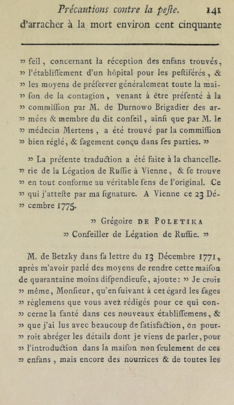 d’arracher à la mort environ cent cinquante « feil, concernant la réception des enfans trouvés, « rétablifl'ement d’un hôpital pour les pefliférés , & 55 les moyens de préferver généralement toute la mai- 55 fon de la contagion, venant à être préfenté à la comraiflion par M. de Durnowo Brigadier des ar- ^5 mées & membre du dit confeil, ainfi que par M. le médecin Mertens , a été trouvé par la commîffion bien réglé, & fagement conqu dans fcs parties, « 35 La prélente tradudion a été faite à la chancelle- r> rie de la Légation de RulTie à Vienne, & fe trouve en tout conforme au véritable fens de l’original. Ce « qui j’attefte par ma fignature, A Vienne ce 23 Dé- 33 cembre 1775- 33 Grégoire DE Poletïka 33 Confeiller de Légation de Rullie. 33 M. de Betzky dans fa lettre du 13 Décembre 1771, après m’avoir parlé des moyens de rendre cette raaifon de quarantaine moins difpendieufe, ajoute: ’3 Je crois 33 même, Monfieur, qu’enfuivant à cet égard les fages 33 réglemens que vous avez rédigés pour ce qui oon- 33 cerne la fanté dans ces nouveaux établilfemens, & 33 que j’ai lus avec beaucoup de fatisfadion, on pour- 33 roit abréger les détails dont je viens de parler,pour 33 l’introdudion dans la maifon non feulement de ces 33 enfans, mais encore des nourrices & de toutes les