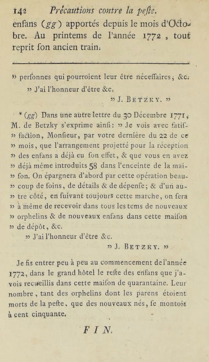 énfans apportés depuis le mois d’Oéîo-^ bre. Au printems de l’année 1772 , tout reprit fon ancien train; perfonnes qui pourroient leur être nécefTairesj &c.- 55 J’ai l’honneur d’être &Ci « J, Betzk Y. » * {gg) Dans une autre lettre du go Décembre 1771, M. de Betzky s'exprime ainfi: » Je vois avec tatil- üJ faction, Monfieur, par votre dernière du 22 de ce 53 mois, que l’arrangement projette pour la réception 35 des enfans a déjà eu fon elfet, & que vous en avez 33 déjà même introduits 58 dans l’enceinte de la mai- 33 fon. On épargnera d’abord par cette opération beau- 33 coup de foins, de détails & de dépenfe; & d’un au- 33 tre coté, en fuivant toujours cette marche, on fera 33 à même de recevoir dans tous lestems de nouveaux 33 orphelins & de nouveaux enfans dans cette maifon 33 de dépôt, &c. 33 J’ai l’honneur d’être &c. 33 J, Betzky. »3 Je fis entrer peu à peu au commencement del’année 1772, dans le grand hôtel le refte des enfans que j’a- vois recueillis dans cette maifon de quarantaine. Leur nombre , tant des orphelins dont les parens étoicnt morts de la pefte, que des nouveaux nés, fe montoit à cent cinquante* FIN.