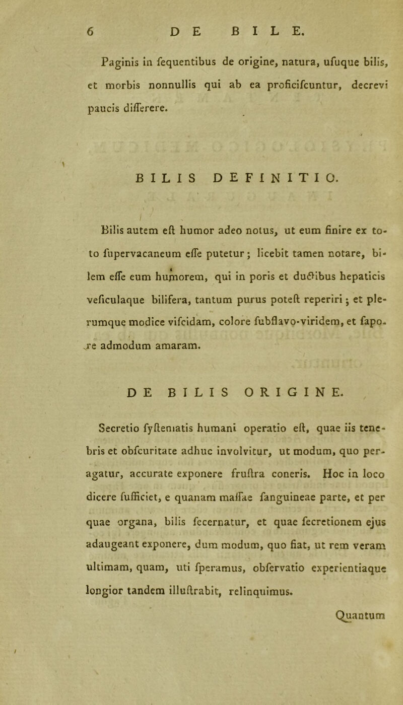 Paginis in fequentibus de origine, natura, ufuque bilis, ct morbis nonnullis qui ab ea proficifcuntur, decrevi paucis dilTerere. BILIS DEFINITIO. Bilis autem eft humor adeo nolus, ut eum finire ex to- to fupervacaneura efle putetur; licebit tamen notare, bi- lem efle eum hujnorem, qui in poris et dufVibus hepaticis veficulaque bilifera, tantum purus poteft reperiri; et ple- rumque modice vifcldam, colore fubflavo-viridera, et fapo- .re admodum amaram. DE BILIS ORIGINE. Secretio fyftematis humani operatio eft, quae iis tene- bris et obfcuritate adhuc involvitur, ut modum, quo per- agatur, accurate exponere fruftra coneris. Hoc ia loco dicere fufficiet, e quanam malfae fanguineae parte, et per quae organa, bilis fecernatur, et quae fecrctionem ejus adaugeant exponere, dum modum, quo fiat, ut rem veram ultimam, quam, uti fperamus, obfervatio experientiaque longior tandem illuftrabit, relinquimus. Quantum