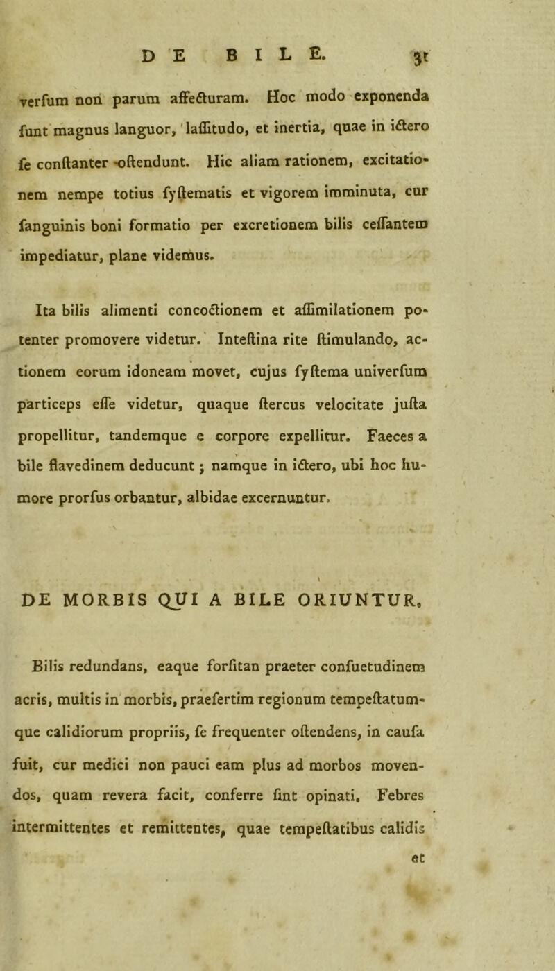 3* verfum non parum affefturam. Hoc modo exponenda funt magnus languor,' laffitudo, et inertia, quae in idlero fe conftanter -oftendunt. Hic aliam rationem, excitatio- nem nempe totius fyijematis et vigorem imminuta, cur fanguinis boni formatio per excretionem bilis ceffantem impediatur, plane videmus. Ita bilis alimenti concoflionem et affimilationem po- tenter promovere videtur. Inteftina rite ftimulando, ac- tionem eorum idoneam movet, cujus fyftema univerfum particeps elTe videtur, quaque ftercus velocitate jufta propellitur, tandemque e corpore expellitur. Faeces a bile flavedinem deducunt; namque in idlero, ubi hoc hu- more prorfus orbantur, albidae excernuntur. DE MORBIS QUI A BILE ORIUNTUR. Bilis redundans, eaque forfitan praeter confuetudinem acris, multis in morbis, praefertim regionum tempeftatum- que calidiorum propriis, fe frequenter oftendens, in caufa fuit, cur medici non pauci eam plus ad morbos moven- dos, quam revera facit, conferre fint opinati, Febres intermittentes et remittentes, quae tempeftatibus calidis «t