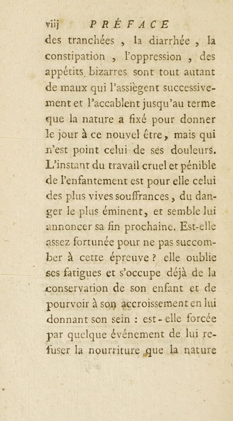 des tranchées 5 la diarrhée , la constipation , l'oppression , des appétits bizarres sont tout autant de maux qui l’assiègent successive- ment et l’accablent jusqu’au terme que la nature a fixé pour donner le jour à ce nouvel être* mais qui n’est point celui de ses douleurs. L’instant du travail cruel et pénible de l’enfantement est pour elle celui des plus vives souffrances, du dan- ger le plus éminent, et semble lui annoncer sa fin prochaine. Est-elle assez fortunée pour ne pas succom- ber à cette épreuve ? elle oublie scs fatigues et s’occupe déjà de la conservation de son enfant et de pourvoir à son accroissement en lui donnant son sein : est- elle forcée par quelque événement de lui re- fuser la nourriture que la nature i