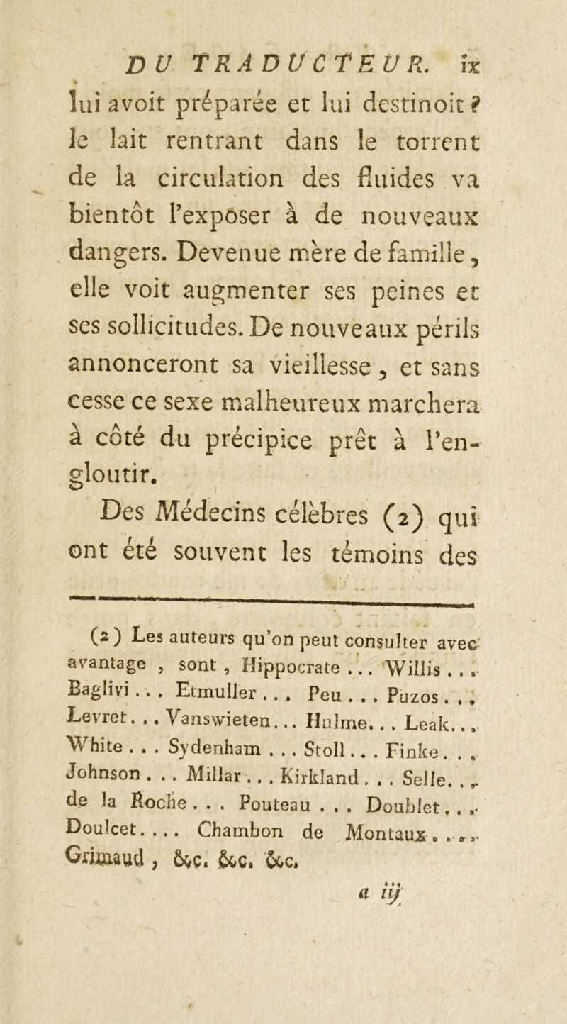 % • ' lui avoir préparée et lui destinoit? le lait rentrant dans le torrent de la circulation des fluides va bientôt l’exposer à de nouveaux dangers. Devenue mère de famille, elle voit augmenter ses peines et ses sollicitudes. De nouveaux périls annonceront sa vieillesse , et sans cesse ce sexe malheureux marchera à côté du précipice prêt à l’en- gloutir. Des Médecins célèbres (2) qui ont été souvent les témoins des (2) Les auteurs qu on peut consulter avec avantage , sont, Hippocrate... Willis . . . Baglivi .. . Ennuller . . . Peu . . , Puzos. , . Levret. .. Vanswieten... Huîme.. . Leak... W hite . . . Sydenham . . . Stoll.. . Finke. . , Johnson . . . Millar .. . Kirkland . . . Selle. . ». de la Hoche . . . Pouteau . . . Doublet. . »• Doulcet. . .. Chambon de Montaux . » **■ Giü»wd , 6^ç» &c. &c.