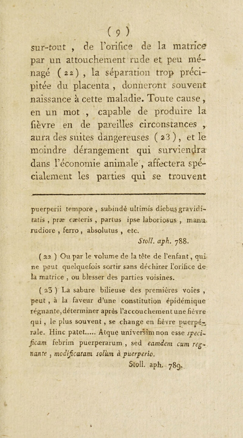 sur-tout , de l'orifice de la matrice par un attouchement rude et peu mé- nagé (22) , la séparation trop préci- pitée du placenta , donneront souvent naissance à cette maladie. Toute cause , en un mot , capable de produire la fièvre en de pareilles circonstances , aura des suites dangereuses ( 23 ), et le moindre dérangement qui surviendra dans l’économie animale , affectera spé- cialement les parties qui se trouvent puerperii tempore , subindè ultimis dicbus gravidi- fatis , præ cæteris , partus ipse laboriosus , manu, rudioie , ferro , absolutus , etc. Sroll. aph. 788. ( 22 ) Ou par le volume de la tête de l’enfant, qui ne peut quelquefois sortir sans déchirer l’orifice de la matrice , ou blesser des parties voisines. ( 23 ) La sabure bilieuse des premières voies , peut , à la faveur d’une constitution épidémique régnante,déterminer après l’accouchement une fièvre qui , le plus souvent , se change en fièvre puerpé- rale. Hinc patct Atque universim non esse speci~ ficam febrim puerperarum , sed eamdem cum reg* nanîe , modijîcaratn solîim à puerperio. Stoll. aph. 789.