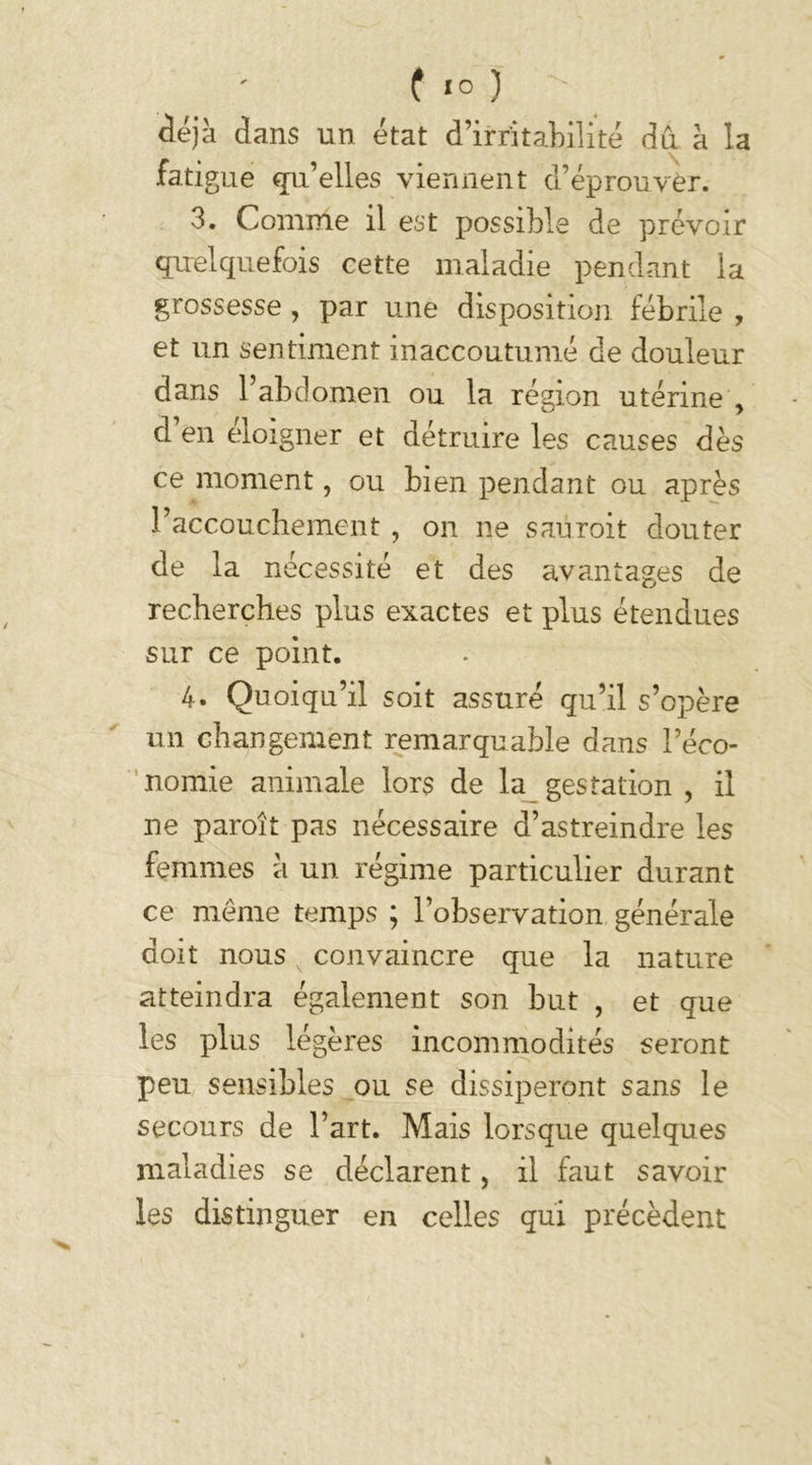 déjà dans un état d’irritabilité dû à la fatigue qu’elles viennent d’éprouver. 3. Comme il est possible de prévoir quelquefois cette maladie pendant la grossesse , par une disposition fébrile , et un sentiment inaccoutumé de douleur dans 1 abdomen ou la région utérine , d’en éloigner et détruire les causes dès ce moment, ou bien pendant ou après l’accouchement, on ne saüroit douter de la nécessité et des avantages de recherches plus exactes et plus étendues sur ce point. 4. Quoiqu’il soit assuré qu’il s’opère un changement remarquable dans l’éco- nomie animale lors de la gestation , il ne paroît pas nécessaire d’astreindre les femmes à un régime particulier durant ce meme temps ; l’observation générale doit nous convaincre que la nature atteindra également son but , et que les plus légères incommodités seront peu sensibles ou se dissiperont sans le secours de l’art. Mais lorsque quelques maladies se déclarent, il faut savoir les distinguer en celles qui précèdent %
