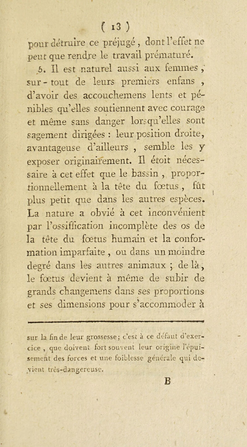 ( «3 ) pour détruire ce préjugé , dont l’effet ne peut que rendre le travail prématuré. 5. Il est naturel aussi aux femmes , sur - tout de leurs premiers enfans , d’avoir des accouchemens lents et pé- nibles qu’elles soutiennent avec courage et même sans danger lorsqu’elles sont sagement dirigées : leur position droite, avantageuse d’ailleurs , semble les y exposer originairement. Il étoit néces- saire à cet effet que le bassin , propor- tionnellement à la tête du fœtus , fut plus petit que dans les autres espèces* La nature a obvié à cet inconvénient par l’ossiffication incomplète des os de la tête du fœtus humain et la confor- mation imparfaite , ou dans un moindre degré dans les autres animaux ; de là, le fœtus devient à même de subir de grands changemens dans ses proportions et ses dimensions pour s’accommoder à sur la fin de leur grossesse; c’est à ce défaut d’exer- cice , que doivent fort souvent leur origine l’épui- sement des forces et une foiblesse générale qui de- vient très-dangereuse. B )