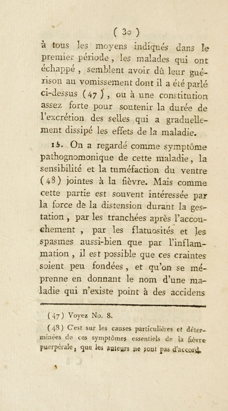 à tous les moyens indiques dans le premier période , les malades qui ont échappé , semblent avoir du leur gué- rison au vomissement dont il a été parlé ci-dessus ( 47 ) , ou à une constitution assez forte pour soutenir la durée de 1 excrétion des selles qui a graduelle- ment dissipé les effets de la maladie. 16. On a regardé comme symptôme pathognomonique de cette maladie, la sensibilité et la tuméfaction du ventre (4S) jointes à la fièvre. Mais comme cette partie est souvent intéressée par la force de la distension durant la ges- tation , par les tranchées après l’accou- chement , par les flatuosités et les spasmes aussi-bien que par l’inflam- mation , il est possible que ces craintes soient peu fondées , et qu’on se mé- prenne en donnant le nom d’une ma- ladie qui n existe point à des accidens (47) Voyez No. 8. (48) C’est sur les causes particulières et déter- minées de ces symptôme* essentiels de la lièvre puerpérale ? que les auteurs ue ^out pas d’accord