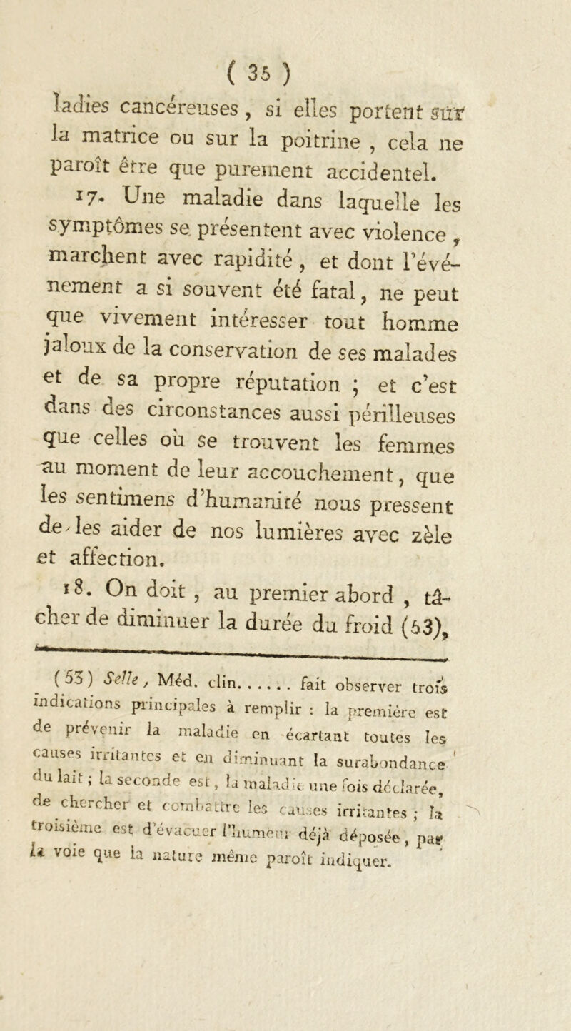 îaJies cancéreuses , si elles portent sur la matrice ou sur la poitrine ? cela ne paroît être que purement accidentel. J7- Une maladie dans laquelle les symptômes se. présentent avec violence , marchent avec rapidité , et dont l’évé- nement a si souvent été fatal, ne peut que vivement intéresser tout homme jaloux de la conservation de ses malades et de sa propre réputation ; et c’est dans aes circonstances aussi périlleuses que celles ou se trouvent les femmes au moment de leur accouchement, que les sentimens d’humanité nous pressent de'les aider de nos lumières avec zèle et affection. ï 8. On doit , au premier abord , tâ- cher de diminuer la durée du froid (63), (53) Selle, Méd. clin fait observer trois indications principales à remplir : la première est de prévenir ia maladie en écartant toutes les causes irritantes et en diminuant la surabondance du lait ; la seconde est, la maladie une fois déclarée, de chercher et combattre les causes irritantes • h troisième est d’évacuer l’humèm déjà déposée, par U voie que ia nature même paroît indiquer.