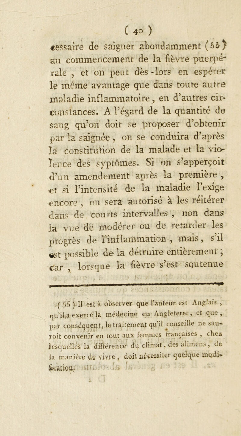 «essaire de saigner abondamment (6$) au commencement de la fièvre puerpé- rale , et on peut dès-lors en espérer le même avantage que dans toute autre maladie inflammatoire, en d’autres cir- constances. A l’égard de la quantité de sang qu’on doit se proposer d’obtenir par la saignée , on se conduira d’après la constitution de la malade et la vio- lence des syptômes» Si on s’apperçoit d’un amendement après la première , et si l’intensité de la maladie l’exige encore ? on sera autorise à les reiteier dans de courts intervalles , non dans ia vue de modérer ou de retarder les orogrès de 1 inflammation , mais> s il «st possible de la détruire entièrement ; car , lorsque la fièvre s’est soutenue ( 55 ) Il est à observer que l’auteur est Anglais , qu'il a exercé la médecine en Angleterre, et que, par conséquent, le traitement qu’il conseille ne sau- roit convenir en tout aux femmes françaises , ches lesquelles la différence du climat, des alimens , ex ia manière de vivre , doit nécessiter quelque modi- « r r JkatioQ.